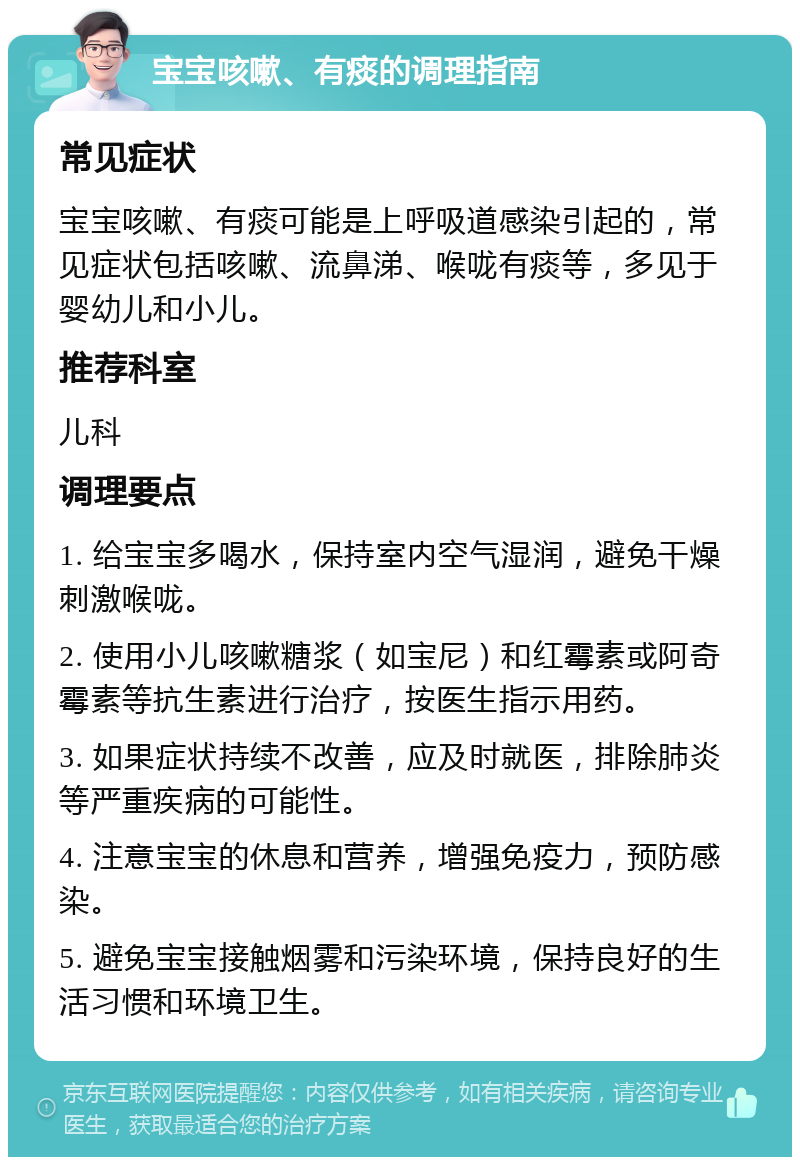 宝宝咳嗽、有痰的调理指南 常见症状 宝宝咳嗽、有痰可能是上呼吸道感染引起的，常见症状包括咳嗽、流鼻涕、喉咙有痰等，多见于婴幼儿和小儿。 推荐科室 儿科 调理要点 1. 给宝宝多喝水，保持室内空气湿润，避免干燥刺激喉咙。 2. 使用小儿咳嗽糖浆（如宝尼）和红霉素或阿奇霉素等抗生素进行治疗，按医生指示用药。 3. 如果症状持续不改善，应及时就医，排除肺炎等严重疾病的可能性。 4. 注意宝宝的休息和营养，增强免疫力，预防感染。 5. 避免宝宝接触烟雾和污染环境，保持良好的生活习惯和环境卫生。