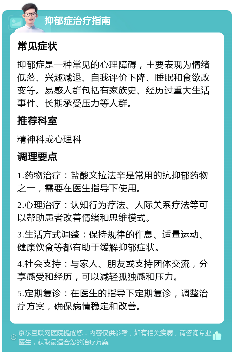 抑郁症治疗指南 常见症状 抑郁症是一种常见的心理障碍，主要表现为情绪低落、兴趣减退、自我评价下降、睡眠和食欲改变等。易感人群包括有家族史、经历过重大生活事件、长期承受压力等人群。 推荐科室 精神科或心理科 调理要点 1.药物治疗：盐酸文拉法辛是常用的抗抑郁药物之一，需要在医生指导下使用。 2.心理治疗：认知行为疗法、人际关系疗法等可以帮助患者改善情绪和思维模式。 3.生活方式调整：保持规律的作息、适量运动、健康饮食等都有助于缓解抑郁症状。 4.社会支持：与家人、朋友或支持团体交流，分享感受和经历，可以减轻孤独感和压力。 5.定期复诊：在医生的指导下定期复诊，调整治疗方案，确保病情稳定和改善。