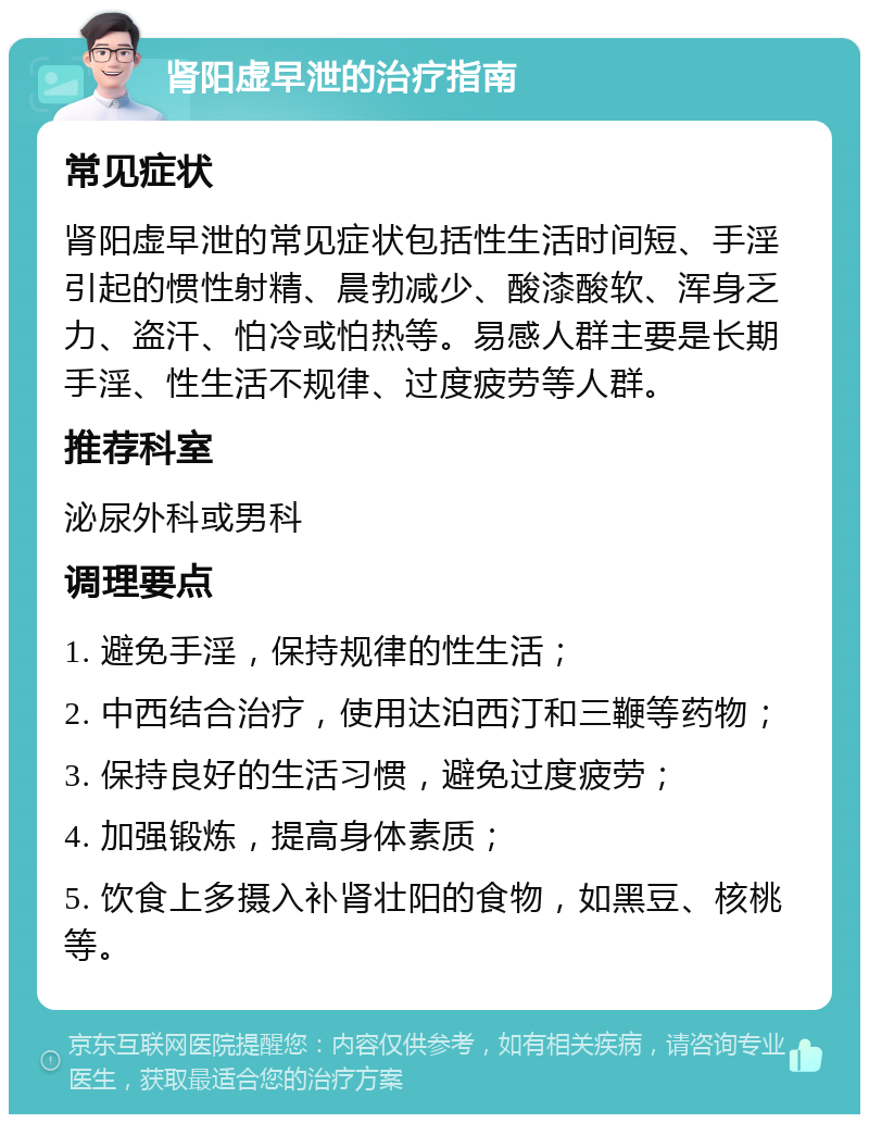 肾阳虚早泄的治疗指南 常见症状 肾阳虚早泄的常见症状包括性生活时间短、手淫引起的惯性射精、晨勃减少、酸漆酸软、浑身乏力、盗汗、怕冷或怕热等。易感人群主要是长期手淫、性生活不规律、过度疲劳等人群。 推荐科室 泌尿外科或男科 调理要点 1. 避免手淫，保持规律的性生活； 2. 中西结合治疗，使用达泊西汀和三鞭等药物； 3. 保持良好的生活习惯，避免过度疲劳； 4. 加强锻炼，提高身体素质； 5. 饮食上多摄入补肾壮阳的食物，如黑豆、核桃等。