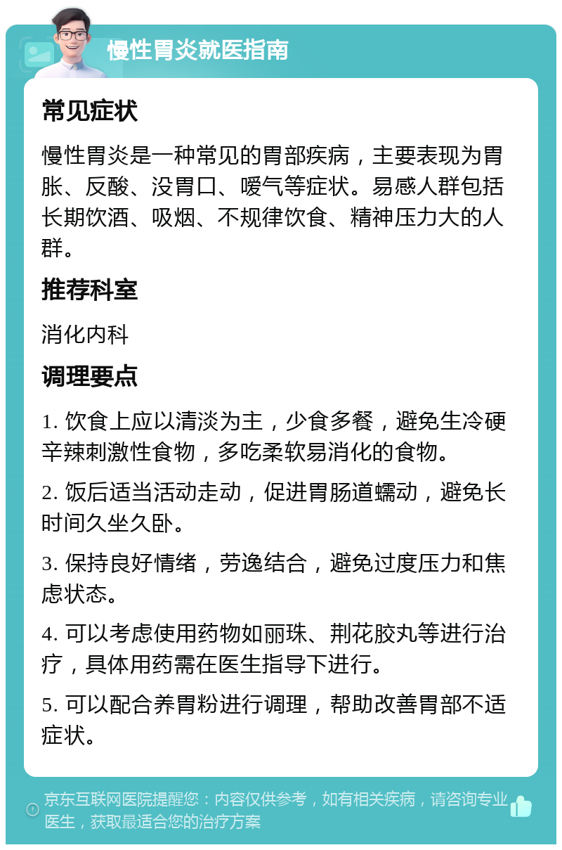 慢性胃炎就医指南 常见症状 慢性胃炎是一种常见的胃部疾病，主要表现为胃胀、反酸、没胃口、嗳气等症状。易感人群包括长期饮酒、吸烟、不规律饮食、精神压力大的人群。 推荐科室 消化内科 调理要点 1. 饮食上应以清淡为主，少食多餐，避免生冷硬辛辣刺激性食物，多吃柔软易消化的食物。 2. 饭后适当活动走动，促进胃肠道蠕动，避免长时间久坐久卧。 3. 保持良好情绪，劳逸结合，避免过度压力和焦虑状态。 4. 可以考虑使用药物如丽珠、荆花胶丸等进行治疗，具体用药需在医生指导下进行。 5. 可以配合养胃粉进行调理，帮助改善胃部不适症状。