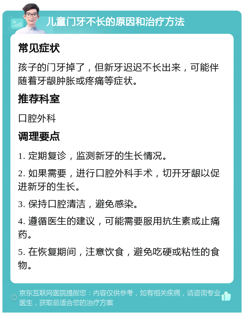 儿童门牙不长的原因和治疗方法 常见症状 孩子的门牙掉了，但新牙迟迟不长出来，可能伴随着牙龈肿胀或疼痛等症状。 推荐科室 口腔外科 调理要点 1. 定期复诊，监测新牙的生长情况。 2. 如果需要，进行口腔外科手术，切开牙龈以促进新牙的生长。 3. 保持口腔清洁，避免感染。 4. 遵循医生的建议，可能需要服用抗生素或止痛药。 5. 在恢复期间，注意饮食，避免吃硬或粘性的食物。