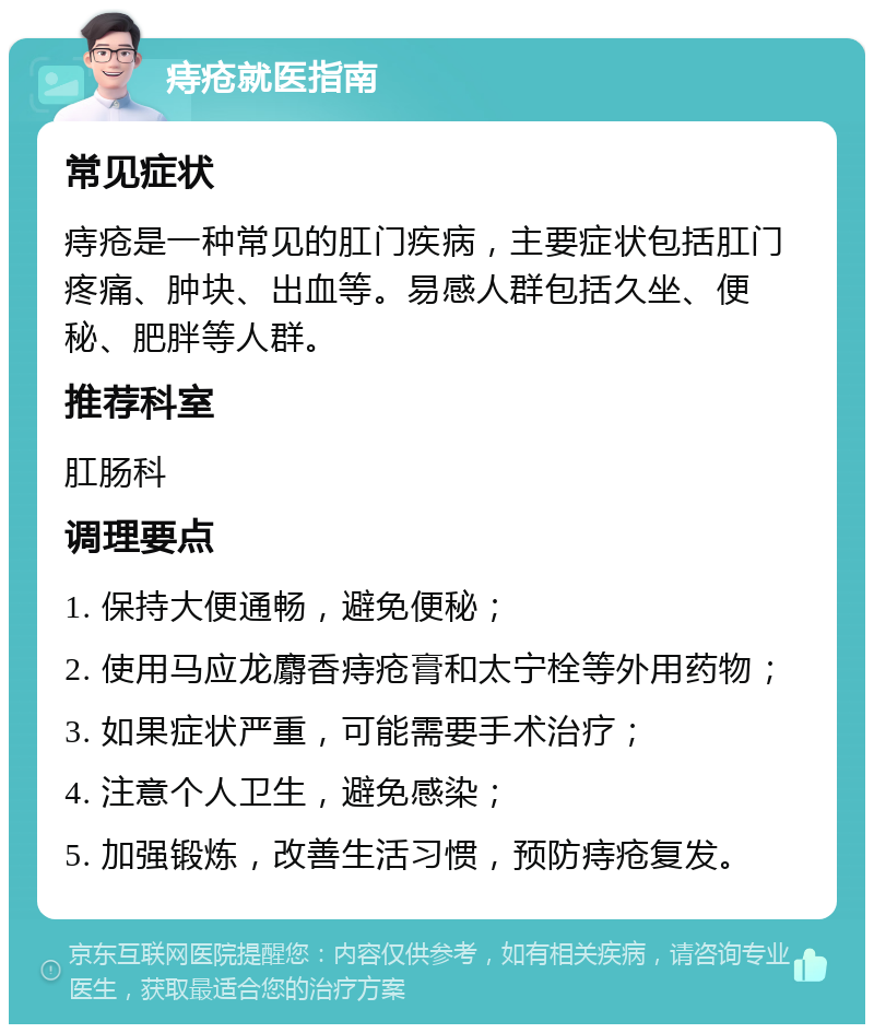 痔疮就医指南 常见症状 痔疮是一种常见的肛门疾病，主要症状包括肛门疼痛、肿块、出血等。易感人群包括久坐、便秘、肥胖等人群。 推荐科室 肛肠科 调理要点 1. 保持大便通畅，避免便秘； 2. 使用马应龙麝香痔疮膏和太宁栓等外用药物； 3. 如果症状严重，可能需要手术治疗； 4. 注意个人卫生，避免感染； 5. 加强锻炼，改善生活习惯，预防痔疮复发。