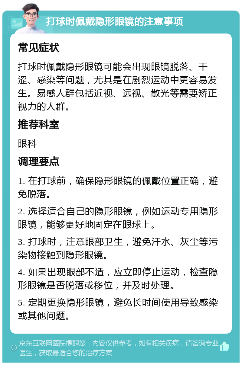 打球时佩戴隐形眼镜的注意事项 常见症状 打球时佩戴隐形眼镜可能会出现眼镜脱落、干涩、感染等问题，尤其是在剧烈运动中更容易发生。易感人群包括近视、远视、散光等需要矫正视力的人群。 推荐科室 眼科 调理要点 1. 在打球前，确保隐形眼镜的佩戴位置正确，避免脱落。 2. 选择适合自己的隐形眼镜，例如运动专用隐形眼镜，能够更好地固定在眼球上。 3. 打球时，注意眼部卫生，避免汗水、灰尘等污染物接触到隐形眼镜。 4. 如果出现眼部不适，应立即停止运动，检查隐形眼镜是否脱落或移位，并及时处理。 5. 定期更换隐形眼镜，避免长时间使用导致感染或其他问题。