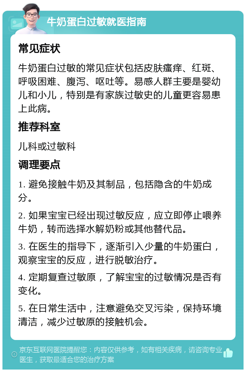 牛奶蛋白过敏就医指南 常见症状 牛奶蛋白过敏的常见症状包括皮肤瘙痒、红斑、呼吸困难、腹泻、呕吐等。易感人群主要是婴幼儿和小儿，特别是有家族过敏史的儿童更容易患上此病。 推荐科室 儿科或过敏科 调理要点 1. 避免接触牛奶及其制品，包括隐含的牛奶成分。 2. 如果宝宝已经出现过敏反应，应立即停止喂养牛奶，转而选择水解奶粉或其他替代品。 3. 在医生的指导下，逐渐引入少量的牛奶蛋白，观察宝宝的反应，进行脱敏治疗。 4. 定期复查过敏原，了解宝宝的过敏情况是否有变化。 5. 在日常生活中，注意避免交叉污染，保持环境清洁，减少过敏原的接触机会。