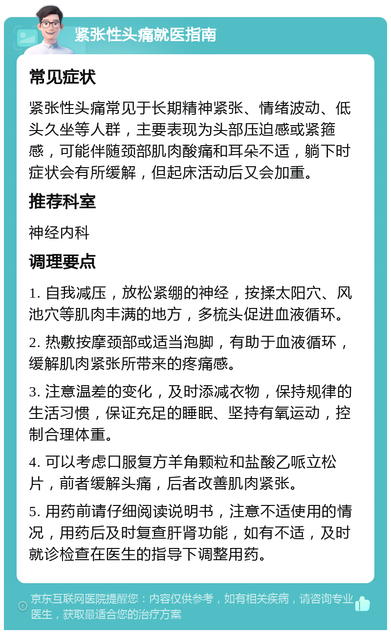 紧张性头痛就医指南 常见症状 紧张性头痛常见于长期精神紧张、情绪波动、低头久坐等人群，主要表现为头部压迫感或紧箍感，可能伴随颈部肌肉酸痛和耳朵不适，躺下时症状会有所缓解，但起床活动后又会加重。 推荐科室 神经内科 调理要点 1. 自我减压，放松紧绷的神经，按揉太阳穴、风池穴等肌肉丰满的地方，多梳头促进血液循环。 2. 热敷按摩颈部或适当泡脚，有助于血液循环，缓解肌肉紧张所带来的疼痛感。 3. 注意温差的变化，及时添减衣物，保持规律的生活习惯，保证充足的睡眠、坚持有氧运动，控制合理体重。 4. 可以考虑口服复方羊角颗粒和盐酸乙哌立松片，前者缓解头痛，后者改善肌肉紧张。 5. 用药前请仔细阅读说明书，注意不适使用的情况，用药后及时复查肝肾功能，如有不适，及时就诊检查在医生的指导下调整用药。