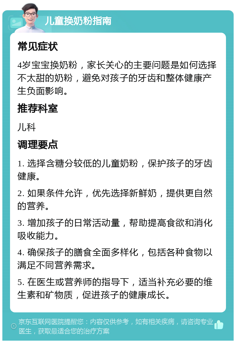 儿童换奶粉指南 常见症状 4岁宝宝换奶粉，家长关心的主要问题是如何选择不太甜的奶粉，避免对孩子的牙齿和整体健康产生负面影响。 推荐科室 儿科 调理要点 1. 选择含糖分较低的儿童奶粉，保护孩子的牙齿健康。 2. 如果条件允许，优先选择新鲜奶，提供更自然的营养。 3. 增加孩子的日常活动量，帮助提高食欲和消化吸收能力。 4. 确保孩子的膳食全面多样化，包括各种食物以满足不同营养需求。 5. 在医生或营养师的指导下，适当补充必要的维生素和矿物质，促进孩子的健康成长。