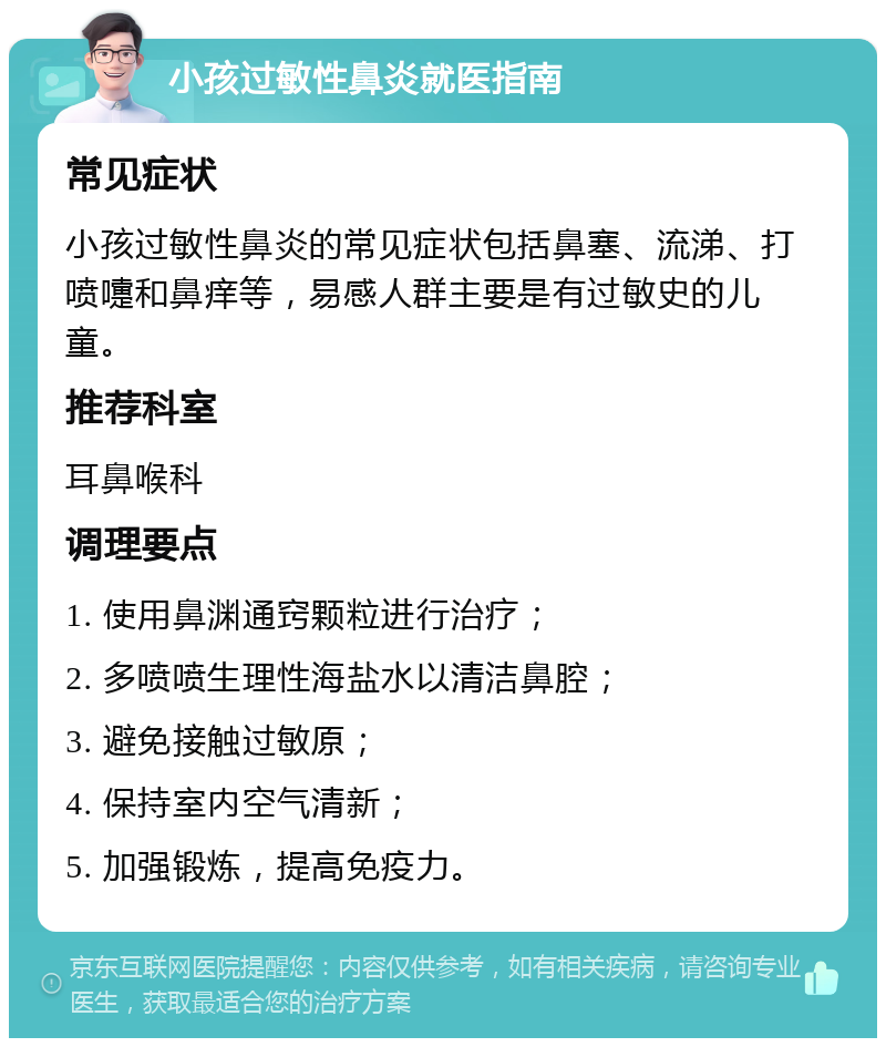 小孩过敏性鼻炎就医指南 常见症状 小孩过敏性鼻炎的常见症状包括鼻塞、流涕、打喷嚏和鼻痒等，易感人群主要是有过敏史的儿童。 推荐科室 耳鼻喉科 调理要点 1. 使用鼻渊通窍颗粒进行治疗； 2. 多喷喷生理性海盐水以清洁鼻腔； 3. 避免接触过敏原； 4. 保持室内空气清新； 5. 加强锻炼，提高免疫力。