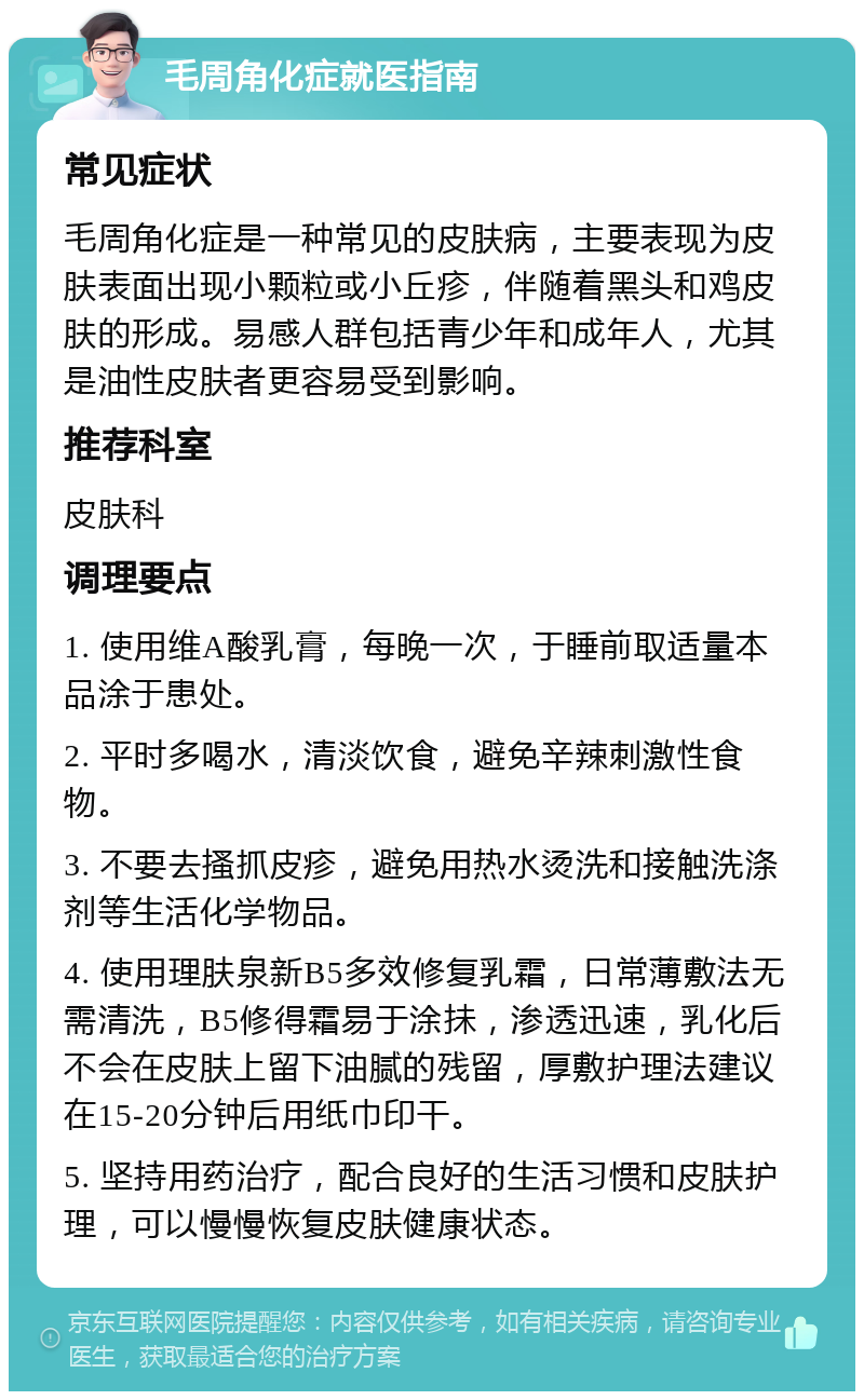 毛周角化症就医指南 常见症状 毛周角化症是一种常见的皮肤病，主要表现为皮肤表面出现小颗粒或小丘疹，伴随着黑头和鸡皮肤的形成。易感人群包括青少年和成年人，尤其是油性皮肤者更容易受到影响。 推荐科室 皮肤科 调理要点 1. 使用维A酸乳膏，每晚一次，于睡前取适量本品涂于患处。 2. 平时多喝水，清淡饮食，避免辛辣刺激性食物。 3. 不要去搔抓皮疹，避免用热水烫洗和接触洗涤剂等生活化学物品。 4. 使用理肤泉新B5多效修复乳霜，日常薄敷法无需清洗，B5修得霜易于涂抺，渗透迅速，乳化后不会在皮肤上留下油腻的残留，厚敷护理法建议在15-20分钟后用纸巾印干。 5. 坚持用药治疗，配合良好的生活习惯和皮肤护理，可以慢慢恢复皮肤健康状态。