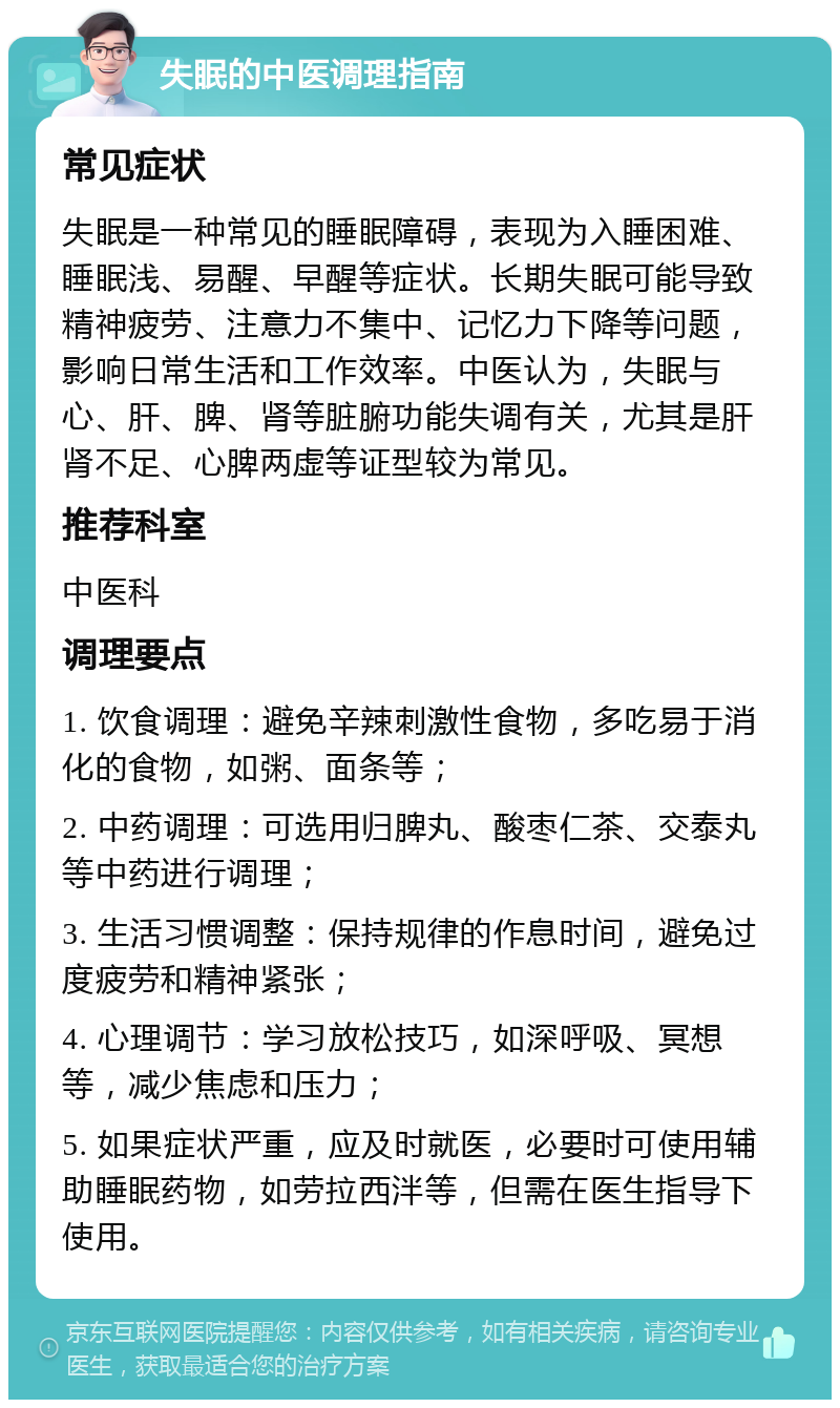 失眠的中医调理指南 常见症状 失眠是一种常见的睡眠障碍，表现为入睡困难、睡眠浅、易醒、早醒等症状。长期失眠可能导致精神疲劳、注意力不集中、记忆力下降等问题，影响日常生活和工作效率。中医认为，失眠与心、肝、脾、肾等脏腑功能失调有关，尤其是肝肾不足、心脾两虚等证型较为常见。 推荐科室 中医科 调理要点 1. 饮食调理：避免辛辣刺激性食物，多吃易于消化的食物，如粥、面条等； 2. 中药调理：可选用归脾丸、酸枣仁茶、交泰丸等中药进行调理； 3. 生活习惯调整：保持规律的作息时间，避免过度疲劳和精神紧张； 4. 心理调节：学习放松技巧，如深呼吸、冥想等，减少焦虑和压力； 5. 如果症状严重，应及时就医，必要时可使用辅助睡眠药物，如劳拉西泮等，但需在医生指导下使用。