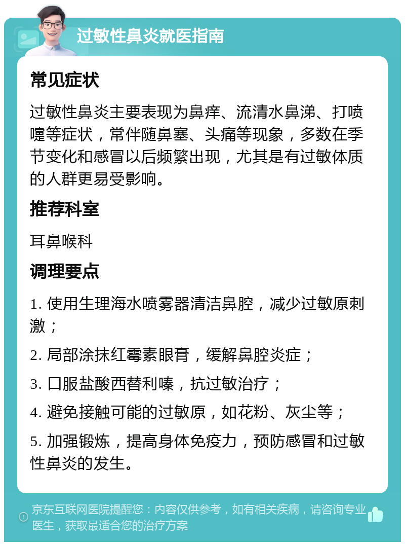 过敏性鼻炎就医指南 常见症状 过敏性鼻炎主要表现为鼻痒、流清水鼻涕、打喷嚏等症状，常伴随鼻塞、头痛等现象，多数在季节变化和感冒以后频繁出现，尤其是有过敏体质的人群更易受影响。 推荐科室 耳鼻喉科 调理要点 1. 使用生理海水喷雾器清洁鼻腔，减少过敏原刺激； 2. 局部涂抹红霉素眼膏，缓解鼻腔炎症； 3. 口服盐酸西替利嗪，抗过敏治疗； 4. 避免接触可能的过敏原，如花粉、灰尘等； 5. 加强锻炼，提高身体免疫力，预防感冒和过敏性鼻炎的发生。