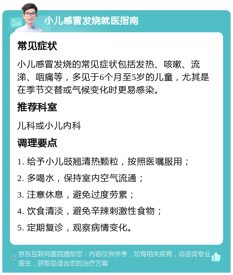 小儿感冒发烧就医指南 常见症状 小儿感冒发烧的常见症状包括发热、咳嗽、流涕、咽痛等，多见于6个月至5岁的儿童，尤其是在季节交替或气候变化时更易感染。 推荐科室 儿科或小儿内科 调理要点 1. 给予小儿豉翘清热颗粒，按照医嘱服用； 2. 多喝水，保持室内空气流通； 3. 注意休息，避免过度劳累； 4. 饮食清淡，避免辛辣刺激性食物； 5. 定期复诊，观察病情变化。