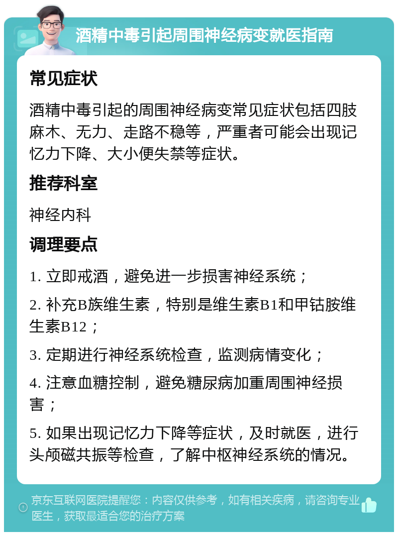 酒精中毒引起周围神经病变就医指南 常见症状 酒精中毒引起的周围神经病变常见症状包括四肢麻木、无力、走路不稳等，严重者可能会出现记忆力下降、大小便失禁等症状。 推荐科室 神经内科 调理要点 1. 立即戒酒，避免进一步损害神经系统； 2. 补充B族维生素，特别是维生素B1和甲钴胺维生素B12； 3. 定期进行神经系统检查，监测病情变化； 4. 注意血糖控制，避免糖尿病加重周围神经损害； 5. 如果出现记忆力下降等症状，及时就医，进行头颅磁共振等检查，了解中枢神经系统的情况。