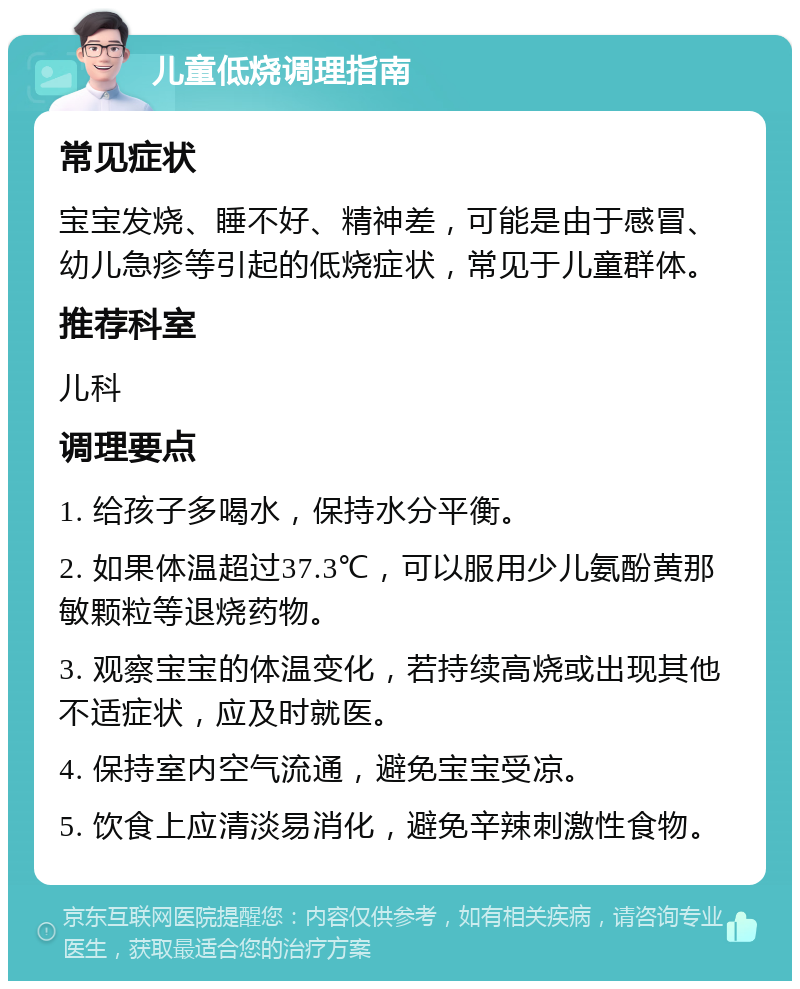 儿童低烧调理指南 常见症状 宝宝发烧、睡不好、精神差，可能是由于感冒、幼儿急疹等引起的低烧症状，常见于儿童群体。 推荐科室 儿科 调理要点 1. 给孩子多喝水，保持水分平衡。 2. 如果体温超过37.3℃，可以服用少儿氨酚黄那敏颗粒等退烧药物。 3. 观察宝宝的体温变化，若持续高烧或出现其他不适症状，应及时就医。 4. 保持室内空气流通，避免宝宝受凉。 5. 饮食上应清淡易消化，避免辛辣刺激性食物。