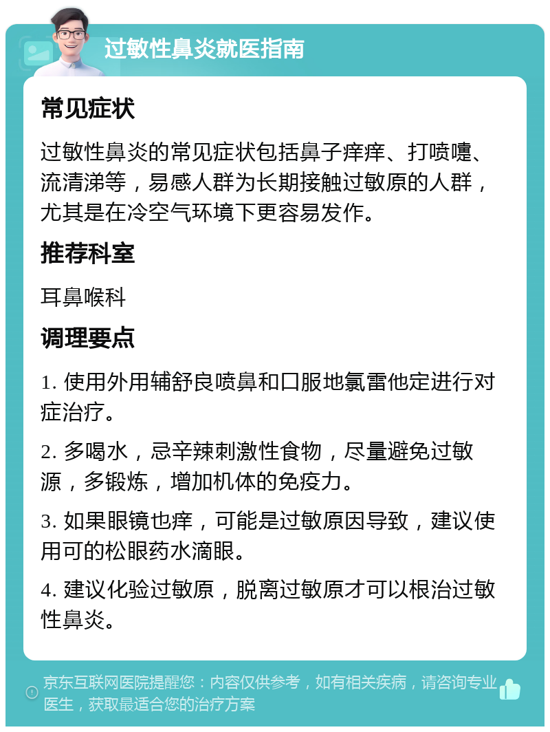 过敏性鼻炎就医指南 常见症状 过敏性鼻炎的常见症状包括鼻子痒痒、打喷嚏、流清涕等，易感人群为长期接触过敏原的人群，尤其是在冷空气环境下更容易发作。 推荐科室 耳鼻喉科 调理要点 1. 使用外用辅舒良喷鼻和口服地氯雷他定进行对症治疗。 2. 多喝水，忌辛辣刺激性食物，尽量避免过敏源，多锻炼，增加机体的免疫力。 3. 如果眼镜也痒，可能是过敏原因导致，建议使用可的松眼药水滴眼。 4. 建议化验过敏原，脱离过敏原才可以根治过敏性鼻炎。