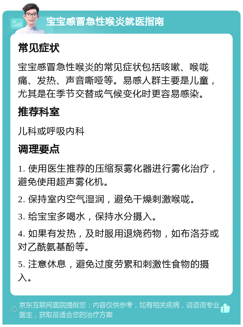 宝宝感冒急性喉炎就医指南 常见症状 宝宝感冒急性喉炎的常见症状包括咳嗽、喉咙痛、发热、声音嘶哑等。易感人群主要是儿童，尤其是在季节交替或气候变化时更容易感染。 推荐科室 儿科或呼吸内科 调理要点 1. 使用医生推荐的压缩泵雾化器进行雾化治疗，避免使用超声雾化机。 2. 保持室内空气湿润，避免干燥刺激喉咙。 3. 给宝宝多喝水，保持水分摄入。 4. 如果有发热，及时服用退烧药物，如布洛芬或对乙酰氨基酚等。 5. 注意休息，避免过度劳累和刺激性食物的摄入。