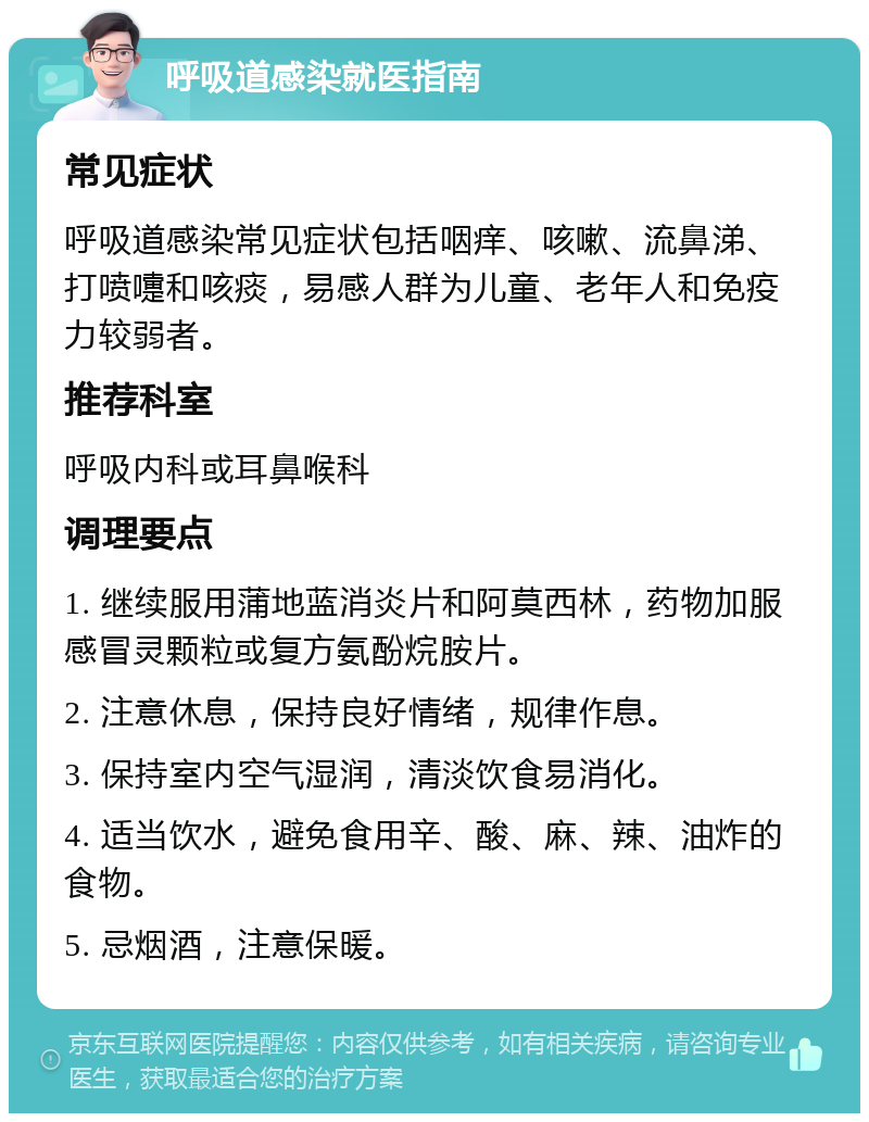 呼吸道感染就医指南 常见症状 呼吸道感染常见症状包括咽痒、咳嗽、流鼻涕、打喷嚏和咳痰，易感人群为儿童、老年人和免疫力较弱者。 推荐科室 呼吸内科或耳鼻喉科 调理要点 1. 继续服用蒲地蓝消炎片和阿莫西林，药物加服感冒灵颗粒或复方氨酚烷胺片。 2. 注意休息，保持良好情绪，规律作息。 3. 保持室内空气湿润，清淡饮食易消化。 4. 适当饮水，避免食用辛、酸、麻、辣、油炸的食物。 5. 忌烟酒，注意保暖。