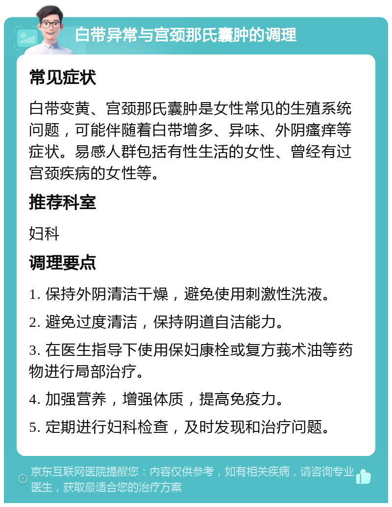 白带异常与宫颈那氏囊肿的调理 常见症状 白带变黄、宫颈那氏囊肿是女性常见的生殖系统问题，可能伴随着白带增多、异味、外阴瘙痒等症状。易感人群包括有性生活的女性、曾经有过宫颈疾病的女性等。 推荐科室 妇科 调理要点 1. 保持外阴清洁干燥，避免使用刺激性洗液。 2. 避免过度清洁，保持阴道自洁能力。 3. 在医生指导下使用保妇康栓或复方莪术油等药物进行局部治疗。 4. 加强营养，增强体质，提高免疫力。 5. 定期进行妇科检查，及时发现和治疗问题。