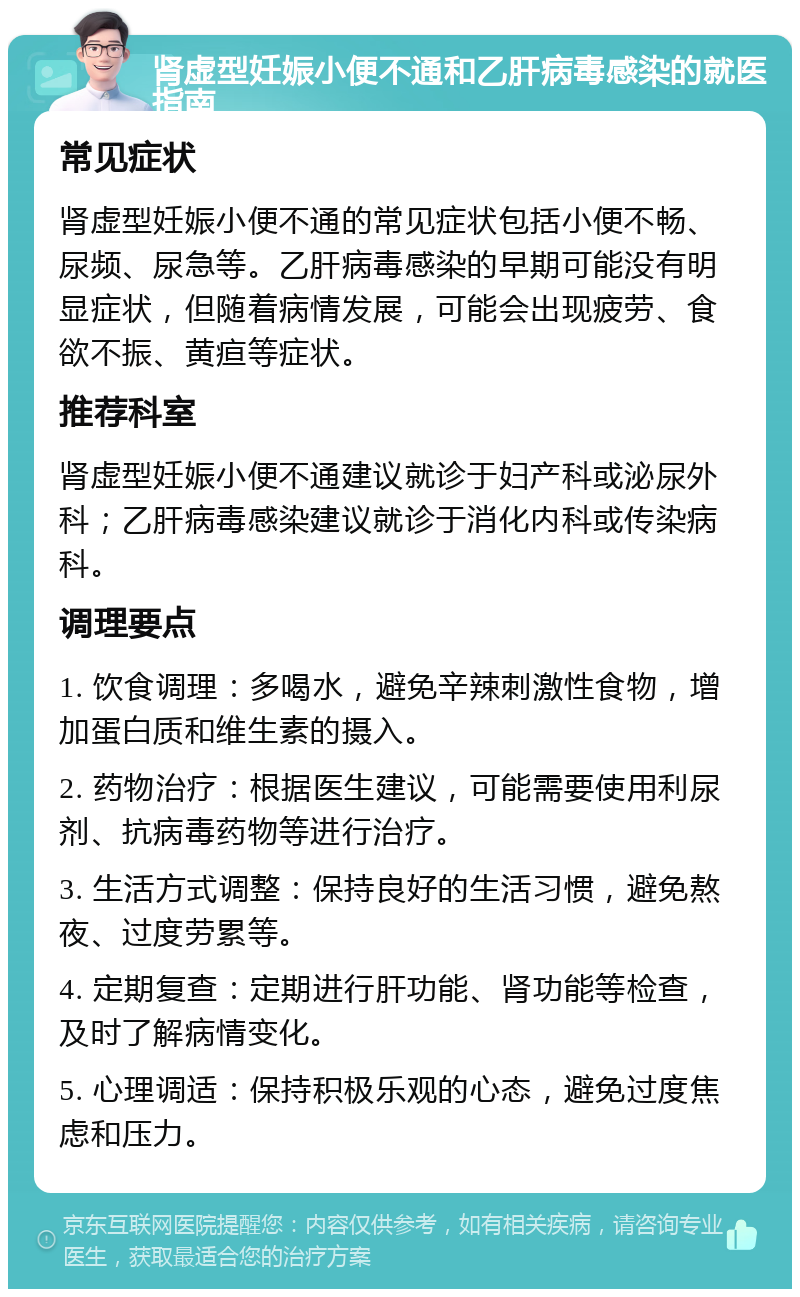 肾虚型妊娠小便不通和乙肝病毒感染的就医指南 常见症状 肾虚型妊娠小便不通的常见症状包括小便不畅、尿频、尿急等。乙肝病毒感染的早期可能没有明显症状，但随着病情发展，可能会出现疲劳、食欲不振、黄疸等症状。 推荐科室 肾虚型妊娠小便不通建议就诊于妇产科或泌尿外科；乙肝病毒感染建议就诊于消化内科或传染病科。 调理要点 1. 饮食调理：多喝水，避免辛辣刺激性食物，增加蛋白质和维生素的摄入。 2. 药物治疗：根据医生建议，可能需要使用利尿剂、抗病毒药物等进行治疗。 3. 生活方式调整：保持良好的生活习惯，避免熬夜、过度劳累等。 4. 定期复查：定期进行肝功能、肾功能等检查，及时了解病情变化。 5. 心理调适：保持积极乐观的心态，避免过度焦虑和压力。