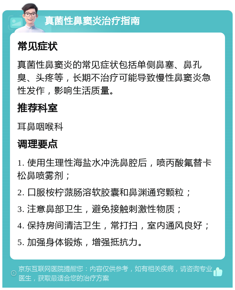 真菌性鼻窦炎治疗指南 常见症状 真菌性鼻窦炎的常见症状包括单侧鼻塞、鼻孔臭、头疼等，长期不治疗可能导致慢性鼻窦炎急性发作，影响生活质量。 推荐科室 耳鼻咽喉科 调理要点 1. 使用生理性海盐水冲洗鼻腔后，喷丙酸氟替卡松鼻喷雾剂； 2. 口服桉柠蒎肠溶软胶囊和鼻渊通窍颗粒； 3. 注意鼻部卫生，避免接触刺激性物质； 4. 保持房间清洁卫生，常打扫，室内通风良好； 5. 加强身体锻炼，增强抵抗力。