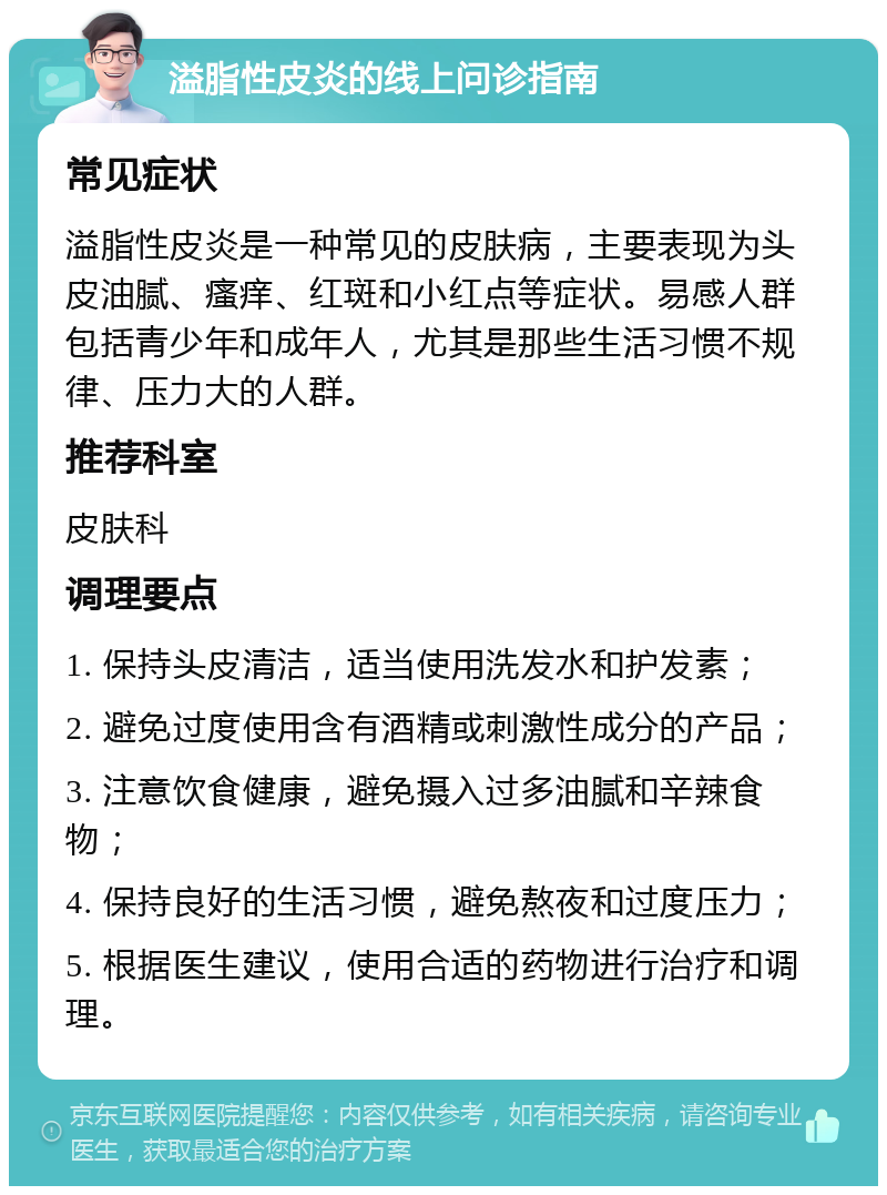 溢脂性皮炎的线上问诊指南 常见症状 溢脂性皮炎是一种常见的皮肤病，主要表现为头皮油腻、瘙痒、红斑和小红点等症状。易感人群包括青少年和成年人，尤其是那些生活习惯不规律、压力大的人群。 推荐科室 皮肤科 调理要点 1. 保持头皮清洁，适当使用洗发水和护发素； 2. 避免过度使用含有酒精或刺激性成分的产品； 3. 注意饮食健康，避免摄入过多油腻和辛辣食物； 4. 保持良好的生活习惯，避免熬夜和过度压力； 5. 根据医生建议，使用合适的药物进行治疗和调理。