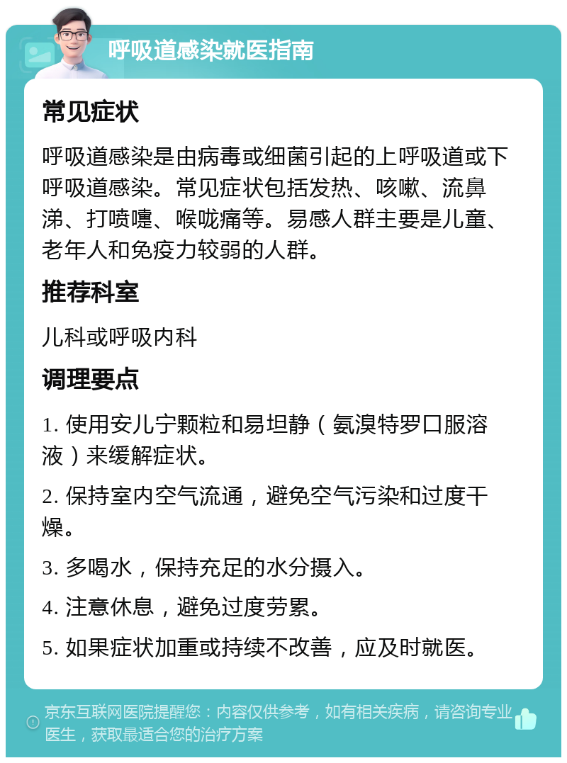 呼吸道感染就医指南 常见症状 呼吸道感染是由病毒或细菌引起的上呼吸道或下呼吸道感染。常见症状包括发热、咳嗽、流鼻涕、打喷嚏、喉咙痛等。易感人群主要是儿童、老年人和免疫力较弱的人群。 推荐科室 儿科或呼吸内科 调理要点 1. 使用安儿宁颗粒和易坦静（氨溴特罗口服溶液）来缓解症状。 2. 保持室内空气流通，避免空气污染和过度干燥。 3. 多喝水，保持充足的水分摄入。 4. 注意休息，避免过度劳累。 5. 如果症状加重或持续不改善，应及时就医。