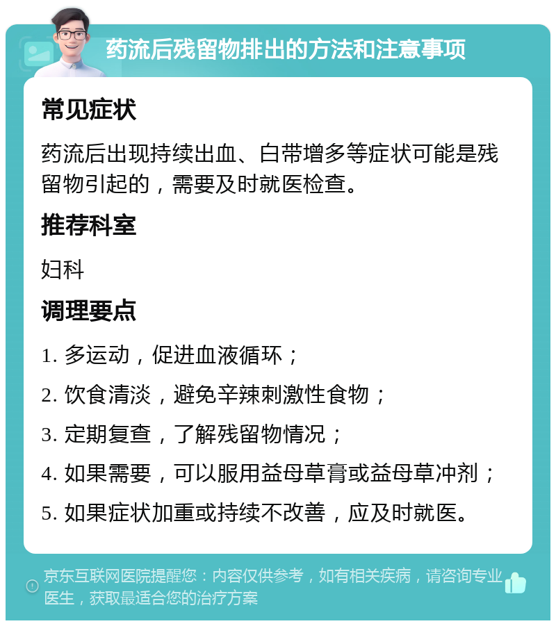 药流后残留物排出的方法和注意事项 常见症状 药流后出现持续出血、白带增多等症状可能是残留物引起的，需要及时就医检查。 推荐科室 妇科 调理要点 1. 多运动，促进血液循环； 2. 饮食清淡，避免辛辣刺激性食物； 3. 定期复查，了解残留物情况； 4. 如果需要，可以服用益母草膏或益母草冲剂； 5. 如果症状加重或持续不改善，应及时就医。