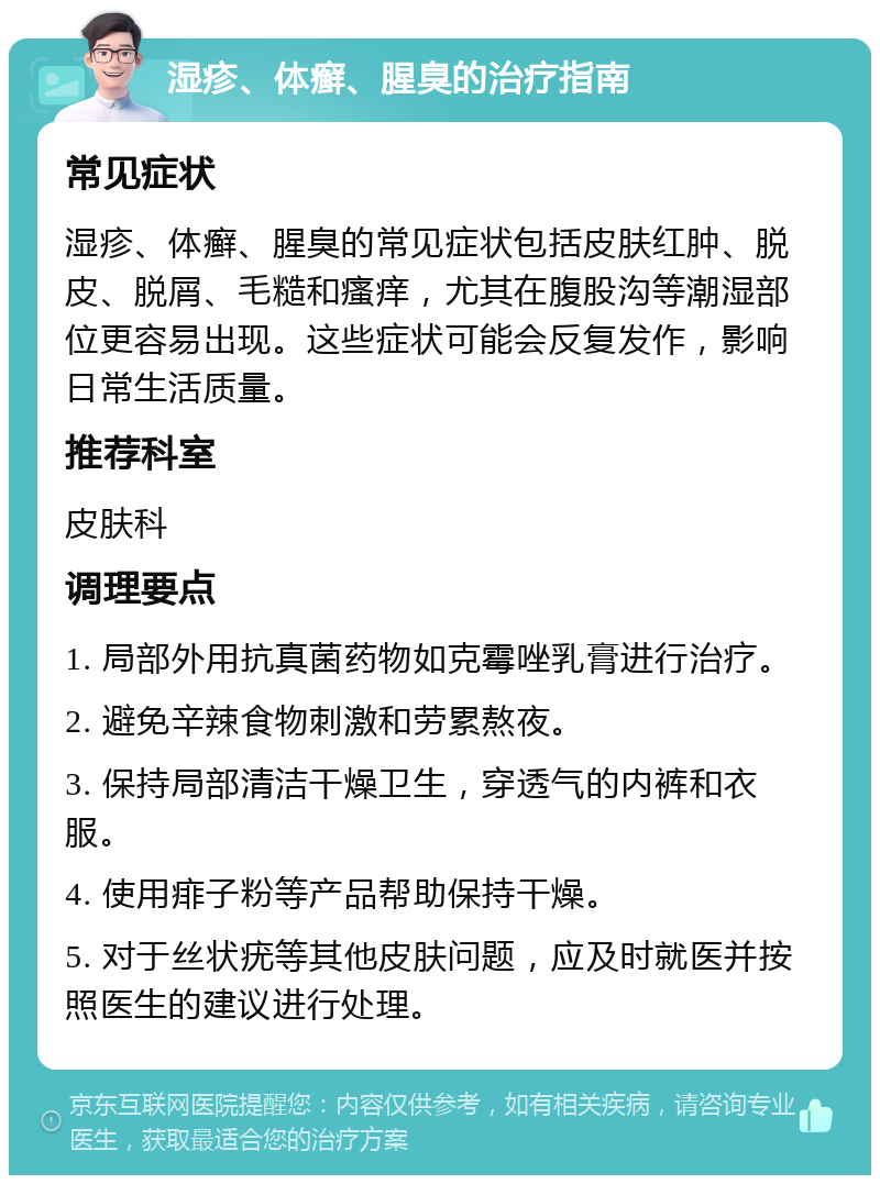 湿疹、体癣、腥臭的治疗指南 常见症状 湿疹、体癣、腥臭的常见症状包括皮肤红肿、脱皮、脱屑、毛糙和瘙痒，尤其在腹股沟等潮湿部位更容易出现。这些症状可能会反复发作，影响日常生活质量。 推荐科室 皮肤科 调理要点 1. 局部外用抗真菌药物如克霉唑乳膏进行治疗。 2. 避免辛辣食物刺激和劳累熬夜。 3. 保持局部清洁干燥卫生，穿透气的内裤和衣服。 4. 使用痱子粉等产品帮助保持干燥。 5. 对于丝状疣等其他皮肤问题，应及时就医并按照医生的建议进行处理。