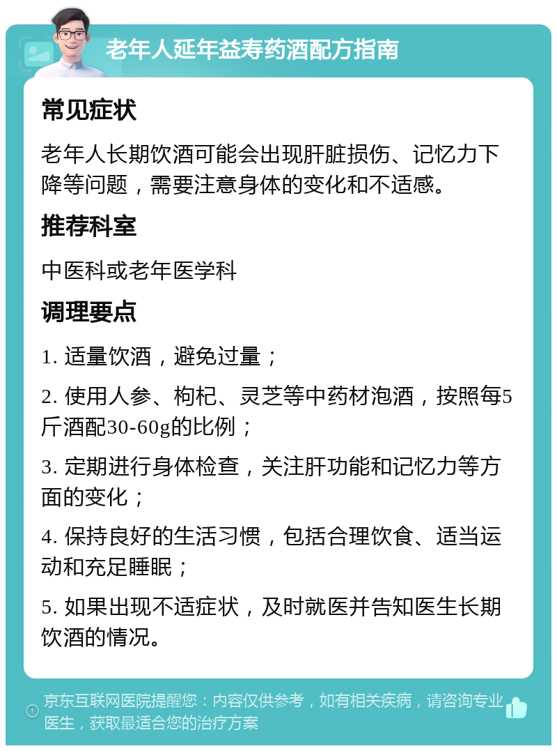 老年人延年益寿药酒配方指南 常见症状 老年人长期饮酒可能会出现肝脏损伤、记忆力下降等问题，需要注意身体的变化和不适感。 推荐科室 中医科或老年医学科 调理要点 1. 适量饮酒，避免过量； 2. 使用人参、枸杞、灵芝等中药材泡酒，按照每5斤酒配30-60g的比例； 3. 定期进行身体检查，关注肝功能和记忆力等方面的变化； 4. 保持良好的生活习惯，包括合理饮食、适当运动和充足睡眠； 5. 如果出现不适症状，及时就医并告知医生长期饮酒的情况。