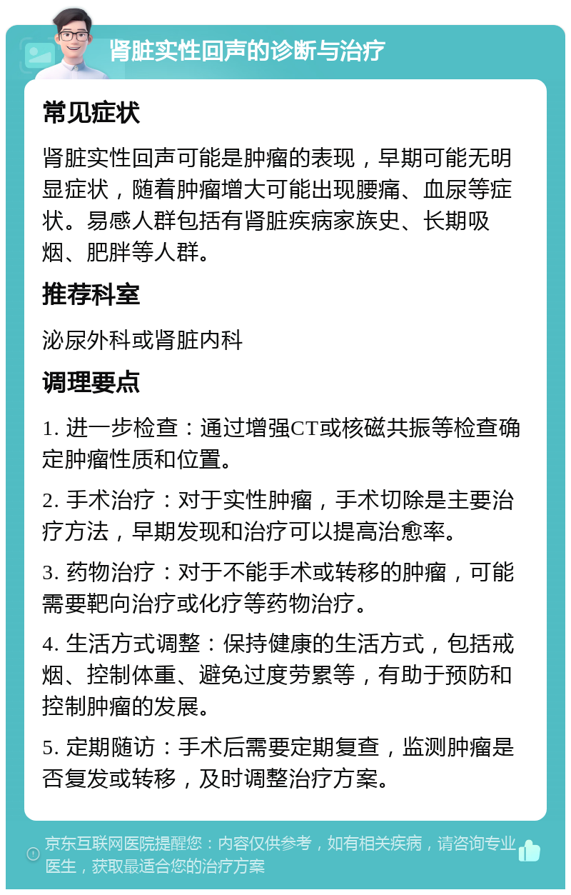 肾脏实性回声的诊断与治疗 常见症状 肾脏实性回声可能是肿瘤的表现，早期可能无明显症状，随着肿瘤增大可能出现腰痛、血尿等症状。易感人群包括有肾脏疾病家族史、长期吸烟、肥胖等人群。 推荐科室 泌尿外科或肾脏内科 调理要点 1. 进一步检查：通过增强CT或核磁共振等检查确定肿瘤性质和位置。 2. 手术治疗：对于实性肿瘤，手术切除是主要治疗方法，早期发现和治疗可以提高治愈率。 3. 药物治疗：对于不能手术或转移的肿瘤，可能需要靶向治疗或化疗等药物治疗。 4. 生活方式调整：保持健康的生活方式，包括戒烟、控制体重、避免过度劳累等，有助于预防和控制肿瘤的发展。 5. 定期随访：手术后需要定期复查，监测肿瘤是否复发或转移，及时调整治疗方案。