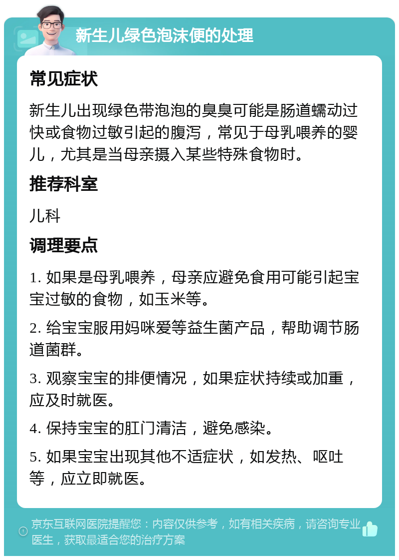 新生儿绿色泡沫便的处理 常见症状 新生儿出现绿色带泡泡的臭臭可能是肠道蠕动过快或食物过敏引起的腹泻，常见于母乳喂养的婴儿，尤其是当母亲摄入某些特殊食物时。 推荐科室 儿科 调理要点 1. 如果是母乳喂养，母亲应避免食用可能引起宝宝过敏的食物，如玉米等。 2. 给宝宝服用妈咪爱等益生菌产品，帮助调节肠道菌群。 3. 观察宝宝的排便情况，如果症状持续或加重，应及时就医。 4. 保持宝宝的肛门清洁，避免感染。 5. 如果宝宝出现其他不适症状，如发热、呕吐等，应立即就医。