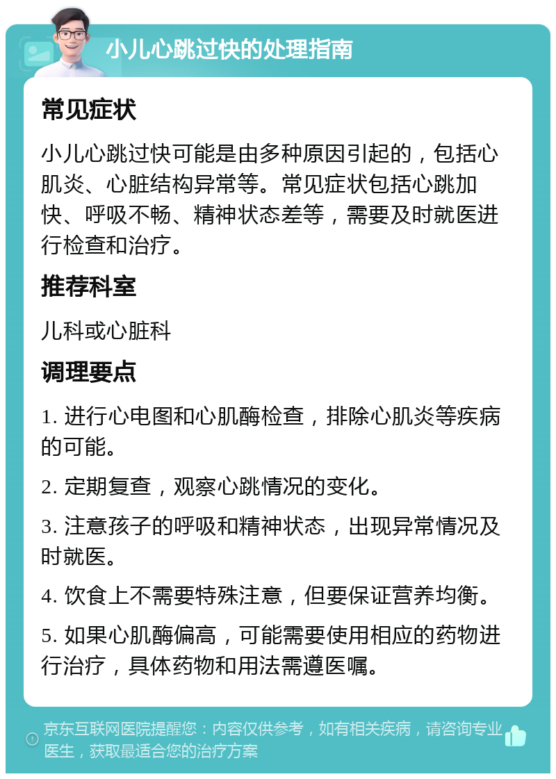 小儿心跳过快的处理指南 常见症状 小儿心跳过快可能是由多种原因引起的，包括心肌炎、心脏结构异常等。常见症状包括心跳加快、呼吸不畅、精神状态差等，需要及时就医进行检查和治疗。 推荐科室 儿科或心脏科 调理要点 1. 进行心电图和心肌酶检查，排除心肌炎等疾病的可能。 2. 定期复查，观察心跳情况的变化。 3. 注意孩子的呼吸和精神状态，出现异常情况及时就医。 4. 饮食上不需要特殊注意，但要保证营养均衡。 5. 如果心肌酶偏高，可能需要使用相应的药物进行治疗，具体药物和用法需遵医嘱。