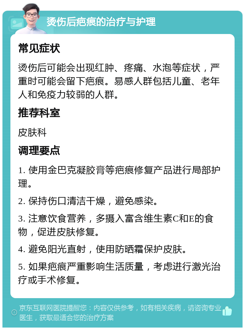 烫伤后疤痕的治疗与护理 常见症状 烫伤后可能会出现红肿、疼痛、水泡等症状，严重时可能会留下疤痕。易感人群包括儿童、老年人和免疫力较弱的人群。 推荐科室 皮肤科 调理要点 1. 使用金巴克凝胶膏等疤痕修复产品进行局部护理。 2. 保持伤口清洁干燥，避免感染。 3. 注意饮食营养，多摄入富含维生素C和E的食物，促进皮肤修复。 4. 避免阳光直射，使用防晒霜保护皮肤。 5. 如果疤痕严重影响生活质量，考虑进行激光治疗或手术修复。