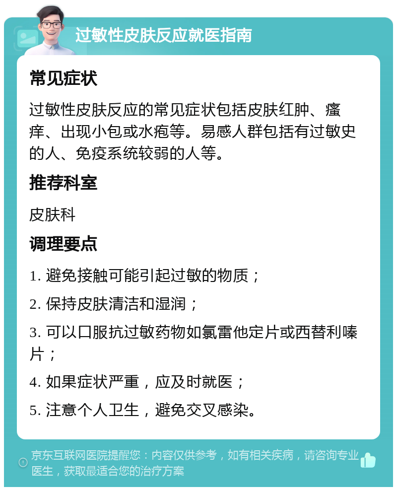 过敏性皮肤反应就医指南 常见症状 过敏性皮肤反应的常见症状包括皮肤红肿、瘙痒、出现小包或水疱等。易感人群包括有过敏史的人、免疫系统较弱的人等。 推荐科室 皮肤科 调理要点 1. 避免接触可能引起过敏的物质； 2. 保持皮肤清洁和湿润； 3. 可以口服抗过敏药物如氯雷他定片或西替利嗪片； 4. 如果症状严重，应及时就医； 5. 注意个人卫生，避免交叉感染。