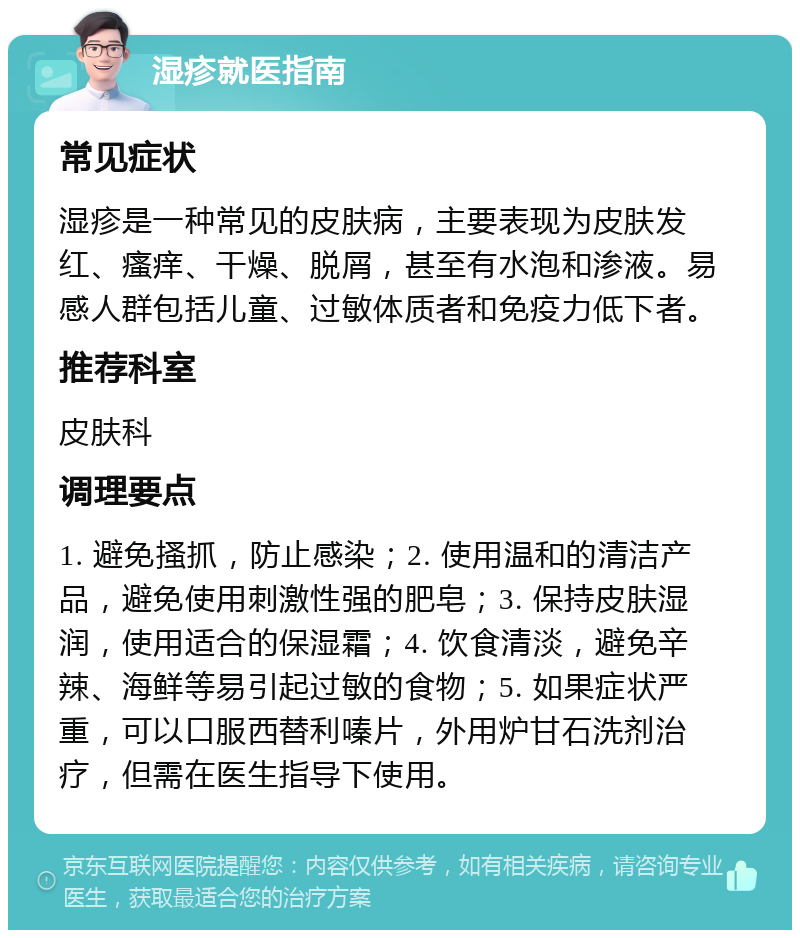 湿疹就医指南 常见症状 湿疹是一种常见的皮肤病，主要表现为皮肤发红、瘙痒、干燥、脱屑，甚至有水泡和渗液。易感人群包括儿童、过敏体质者和免疫力低下者。 推荐科室 皮肤科 调理要点 1. 避免搔抓，防止感染；2. 使用温和的清洁产品，避免使用刺激性强的肥皂；3. 保持皮肤湿润，使用适合的保湿霜；4. 饮食清淡，避免辛辣、海鲜等易引起过敏的食物；5. 如果症状严重，可以口服西替利嗪片，外用炉甘石洗剂治疗，但需在医生指导下使用。