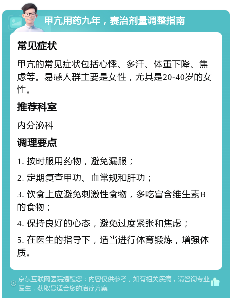 甲亢用药九年，赛治剂量调整指南 常见症状 甲亢的常见症状包括心悸、多汗、体重下降、焦虑等。易感人群主要是女性，尤其是20-40岁的女性。 推荐科室 内分泌科 调理要点 1. 按时服用药物，避免漏服； 2. 定期复查甲功、血常规和肝功； 3. 饮食上应避免刺激性食物，多吃富含维生素B的食物； 4. 保持良好的心态，避免过度紧张和焦虑； 5. 在医生的指导下，适当进行体育锻炼，增强体质。