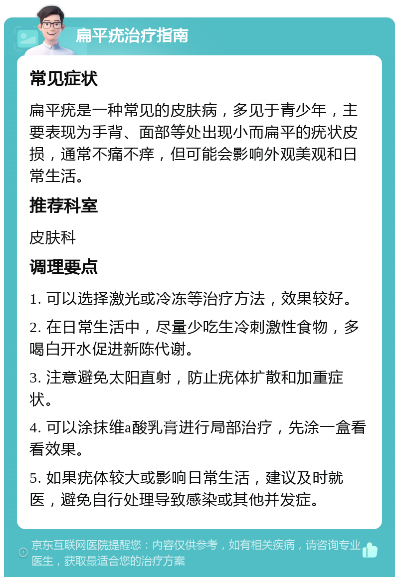 扁平疣治疗指南 常见症状 扁平疣是一种常见的皮肤病，多见于青少年，主要表现为手背、面部等处出现小而扁平的疣状皮损，通常不痛不痒，但可能会影响外观美观和日常生活。 推荐科室 皮肤科 调理要点 1. 可以选择激光或冷冻等治疗方法，效果较好。 2. 在日常生活中，尽量少吃生冷刺激性食物，多喝白开水促进新陈代谢。 3. 注意避免太阳直射，防止疣体扩散和加重症状。 4. 可以涂抹维a酸乳膏进行局部治疗，先涂一盒看看效果。 5. 如果疣体较大或影响日常生活，建议及时就医，避免自行处理导致感染或其他并发症。