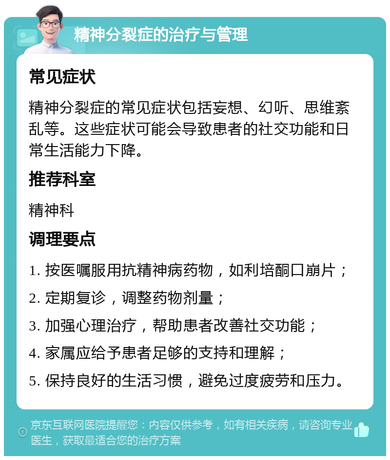 精神分裂症的治疗与管理 常见症状 精神分裂症的常见症状包括妄想、幻听、思维紊乱等。这些症状可能会导致患者的社交功能和日常生活能力下降。 推荐科室 精神科 调理要点 1. 按医嘱服用抗精神病药物，如利培酮口崩片； 2. 定期复诊，调整药物剂量； 3. 加强心理治疗，帮助患者改善社交功能； 4. 家属应给予患者足够的支持和理解； 5. 保持良好的生活习惯，避免过度疲劳和压力。