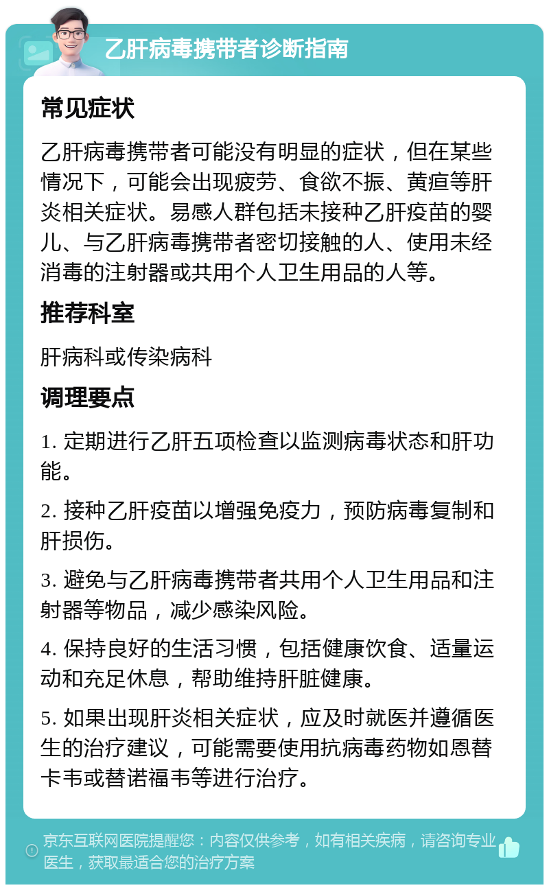 乙肝病毒携带者诊断指南 常见症状 乙肝病毒携带者可能没有明显的症状，但在某些情况下，可能会出现疲劳、食欲不振、黄疸等肝炎相关症状。易感人群包括未接种乙肝疫苗的婴儿、与乙肝病毒携带者密切接触的人、使用未经消毒的注射器或共用个人卫生用品的人等。 推荐科室 肝病科或传染病科 调理要点 1. 定期进行乙肝五项检查以监测病毒状态和肝功能。 2. 接种乙肝疫苗以增强免疫力，预防病毒复制和肝损伤。 3. 避免与乙肝病毒携带者共用个人卫生用品和注射器等物品，减少感染风险。 4. 保持良好的生活习惯，包括健康饮食、适量运动和充足休息，帮助维持肝脏健康。 5. 如果出现肝炎相关症状，应及时就医并遵循医生的治疗建议，可能需要使用抗病毒药物如恩替卡韦或替诺福韦等进行治疗。