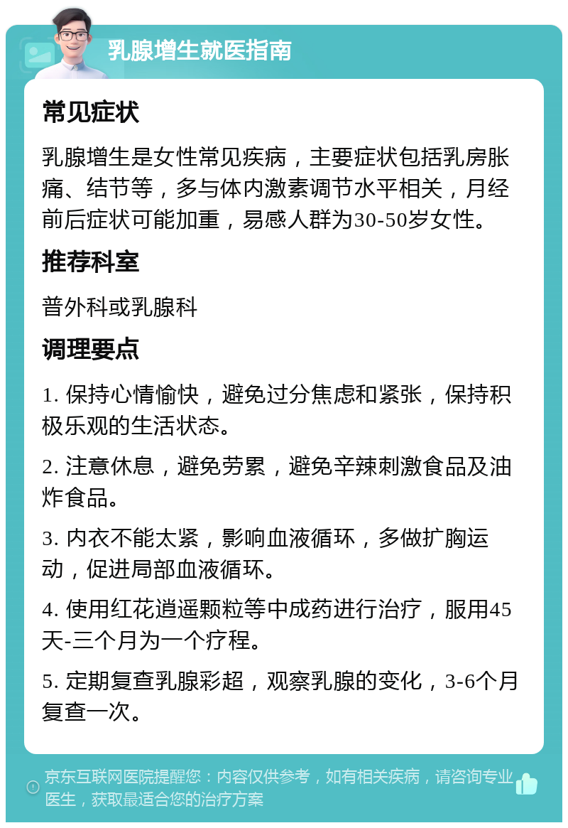 乳腺增生就医指南 常见症状 乳腺增生是女性常见疾病，主要症状包括乳房胀痛、结节等，多与体内激素调节水平相关，月经前后症状可能加重，易感人群为30-50岁女性。 推荐科室 普外科或乳腺科 调理要点 1. 保持心情愉快，避免过分焦虑和紧张，保持积极乐观的生活状态。 2. 注意休息，避免劳累，避免辛辣刺激食品及油炸食品。 3. 内衣不能太紧，影响血液循环，多做扩胸运动，促进局部血液循环。 4. 使用红花逍遥颗粒等中成药进行治疗，服用45天-三个月为一个疗程。 5. 定期复查乳腺彩超，观察乳腺的变化，3-6个月复查一次。