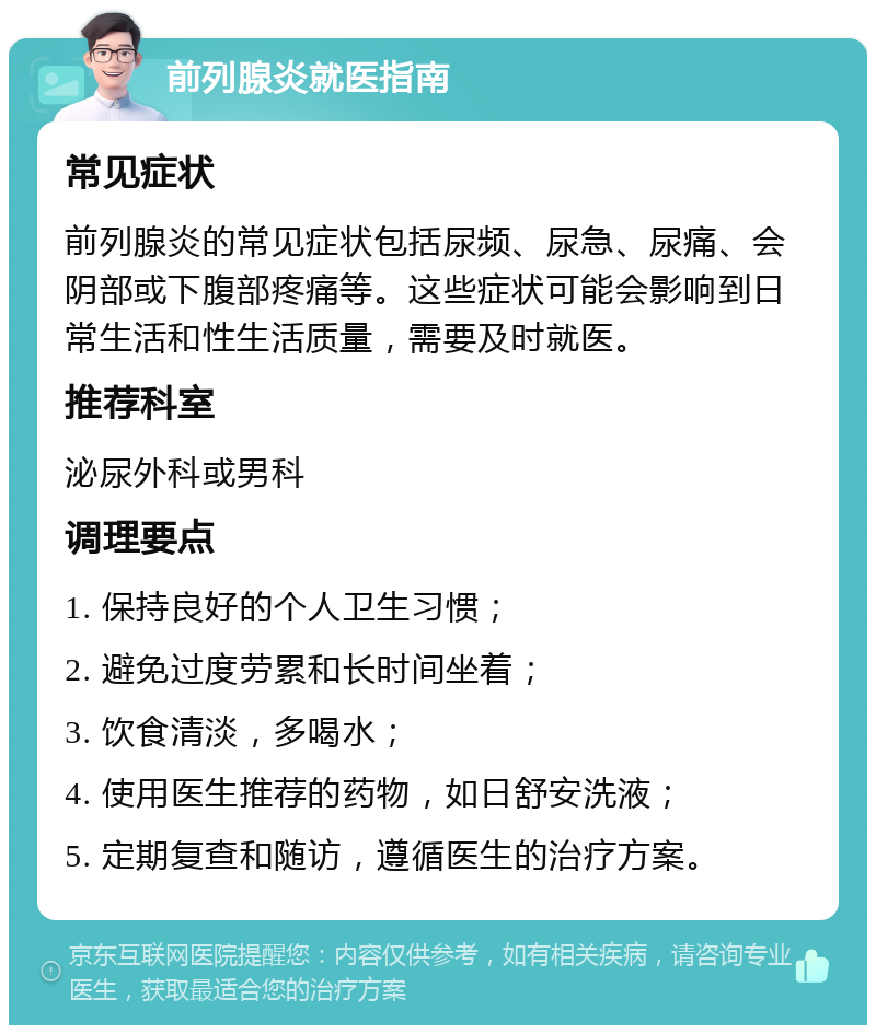 前列腺炎就医指南 常见症状 前列腺炎的常见症状包括尿频、尿急、尿痛、会阴部或下腹部疼痛等。这些症状可能会影响到日常生活和性生活质量，需要及时就医。 推荐科室 泌尿外科或男科 调理要点 1. 保持良好的个人卫生习惯； 2. 避免过度劳累和长时间坐着； 3. 饮食清淡，多喝水； 4. 使用医生推荐的药物，如日舒安洗液； 5. 定期复查和随访，遵循医生的治疗方案。