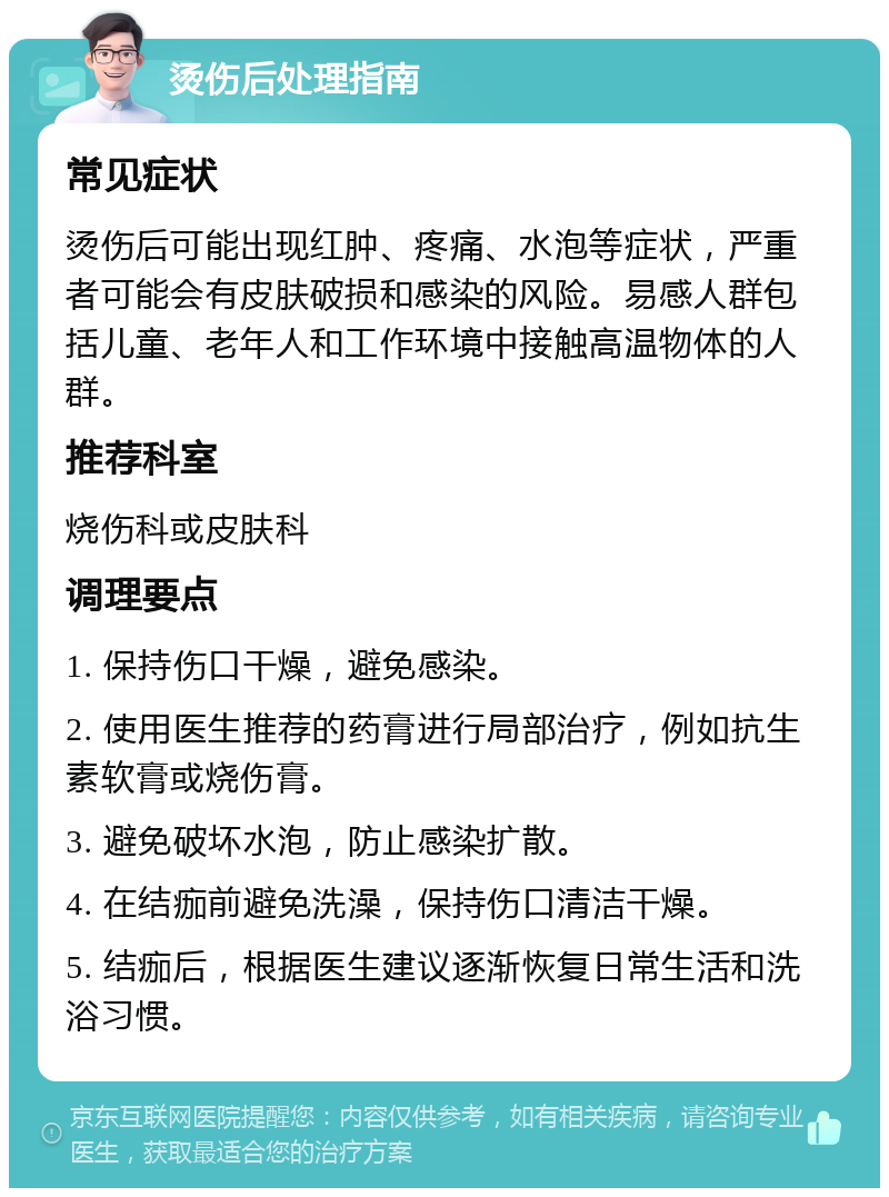 烫伤后处理指南 常见症状 烫伤后可能出现红肿、疼痛、水泡等症状，严重者可能会有皮肤破损和感染的风险。易感人群包括儿童、老年人和工作环境中接触高温物体的人群。 推荐科室 烧伤科或皮肤科 调理要点 1. 保持伤口干燥，避免感染。 2. 使用医生推荐的药膏进行局部治疗，例如抗生素软膏或烧伤膏。 3. 避免破坏水泡，防止感染扩散。 4. 在结痂前避免洗澡，保持伤口清洁干燥。 5. 结痂后，根据医生建议逐渐恢复日常生活和洗浴习惯。