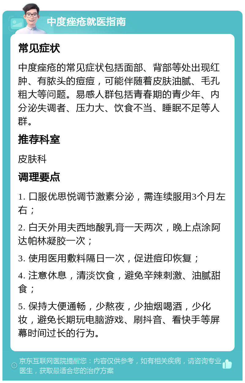 中度痤疮就医指南 常见症状 中度痤疮的常见症状包括面部、背部等处出现红肿、有脓头的痘痘，可能伴随着皮肤油腻、毛孔粗大等问题。易感人群包括青春期的青少年、内分泌失调者、压力大、饮食不当、睡眠不足等人群。 推荐科室 皮肤科 调理要点 1. 口服优思悦调节激素分泌，需连续服用3个月左右； 2. 白天外用夫西地酸乳膏一天两次，晚上点涂阿达帕林凝胶一次； 3. 使用医用敷料隔日一次，促进痘印恢复； 4. 注意休息，清淡饮食，避免辛辣刺激、油腻甜食； 5. 保持大便通畅，少熬夜，少抽烟喝酒，少化妆，避免长期玩电脑游戏、刷抖音、看快手等屏幕时间过长的行为。