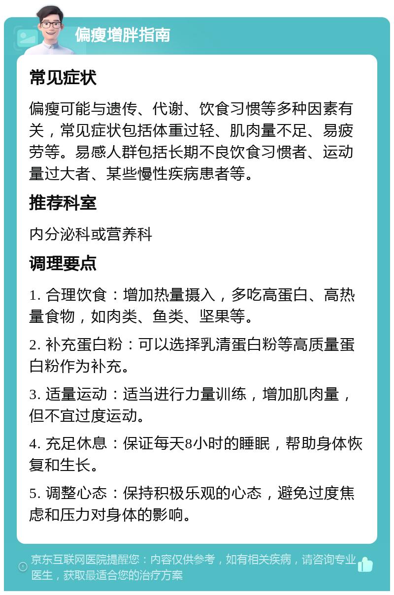 偏瘦增胖指南 常见症状 偏瘦可能与遗传、代谢、饮食习惯等多种因素有关，常见症状包括体重过轻、肌肉量不足、易疲劳等。易感人群包括长期不良饮食习惯者、运动量过大者、某些慢性疾病患者等。 推荐科室 内分泌科或营养科 调理要点 1. 合理饮食：增加热量摄入，多吃高蛋白、高热量食物，如肉类、鱼类、坚果等。 2. 补充蛋白粉：可以选择乳清蛋白粉等高质量蛋白粉作为补充。 3. 适量运动：适当进行力量训练，增加肌肉量，但不宜过度运动。 4. 充足休息：保证每天8小时的睡眠，帮助身体恢复和生长。 5. 调整心态：保持积极乐观的心态，避免过度焦虑和压力对身体的影响。