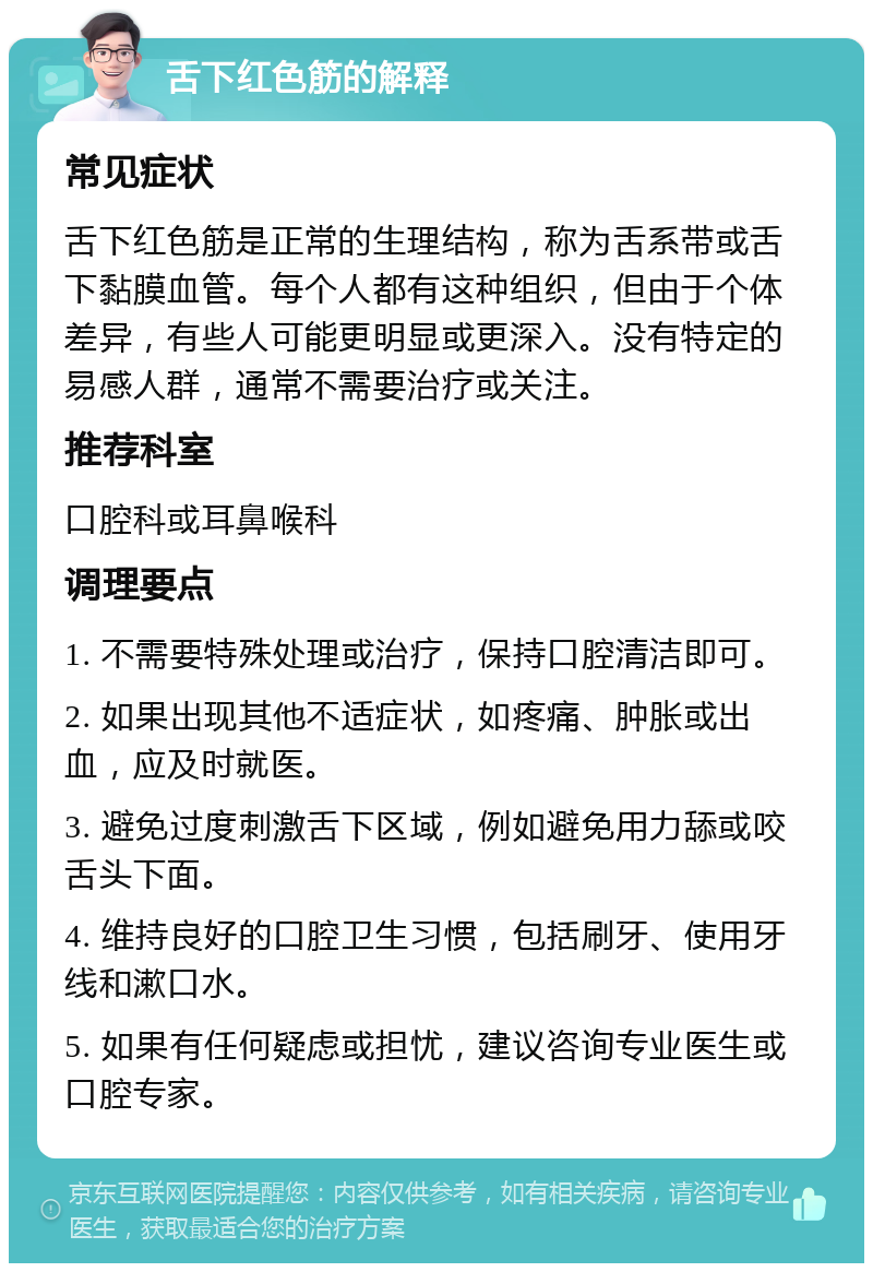 舌下红色筋的解释 常见症状 舌下红色筋是正常的生理结构，称为舌系带或舌下黏膜血管。每个人都有这种组织，但由于个体差异，有些人可能更明显或更深入。没有特定的易感人群，通常不需要治疗或关注。 推荐科室 口腔科或耳鼻喉科 调理要点 1. 不需要特殊处理或治疗，保持口腔清洁即可。 2. 如果出现其他不适症状，如疼痛、肿胀或出血，应及时就医。 3. 避免过度刺激舌下区域，例如避免用力舔或咬舌头下面。 4. 维持良好的口腔卫生习惯，包括刷牙、使用牙线和漱口水。 5. 如果有任何疑虑或担忧，建议咨询专业医生或口腔专家。