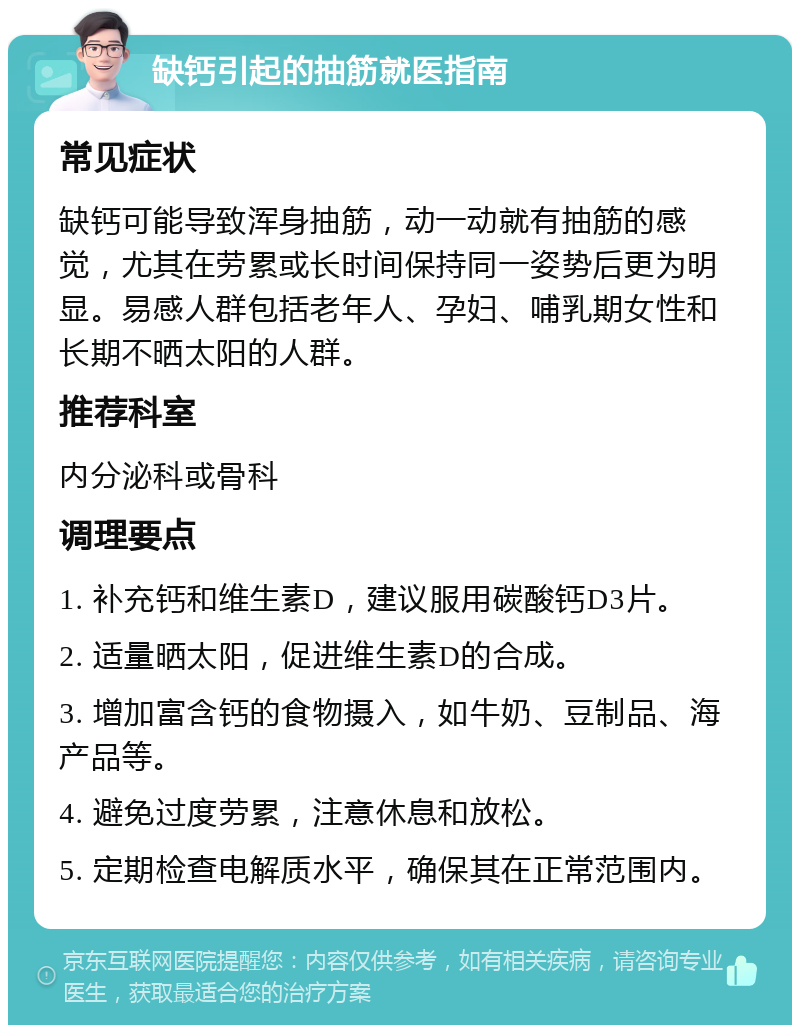 缺钙引起的抽筋就医指南 常见症状 缺钙可能导致浑身抽筋，动一动就有抽筋的感觉，尤其在劳累或长时间保持同一姿势后更为明显。易感人群包括老年人、孕妇、哺乳期女性和长期不晒太阳的人群。 推荐科室 内分泌科或骨科 调理要点 1. 补充钙和维生素D，建议服用碳酸钙D3片。 2. 适量晒太阳，促进维生素D的合成。 3. 增加富含钙的食物摄入，如牛奶、豆制品、海产品等。 4. 避免过度劳累，注意休息和放松。 5. 定期检查电解质水平，确保其在正常范围内。