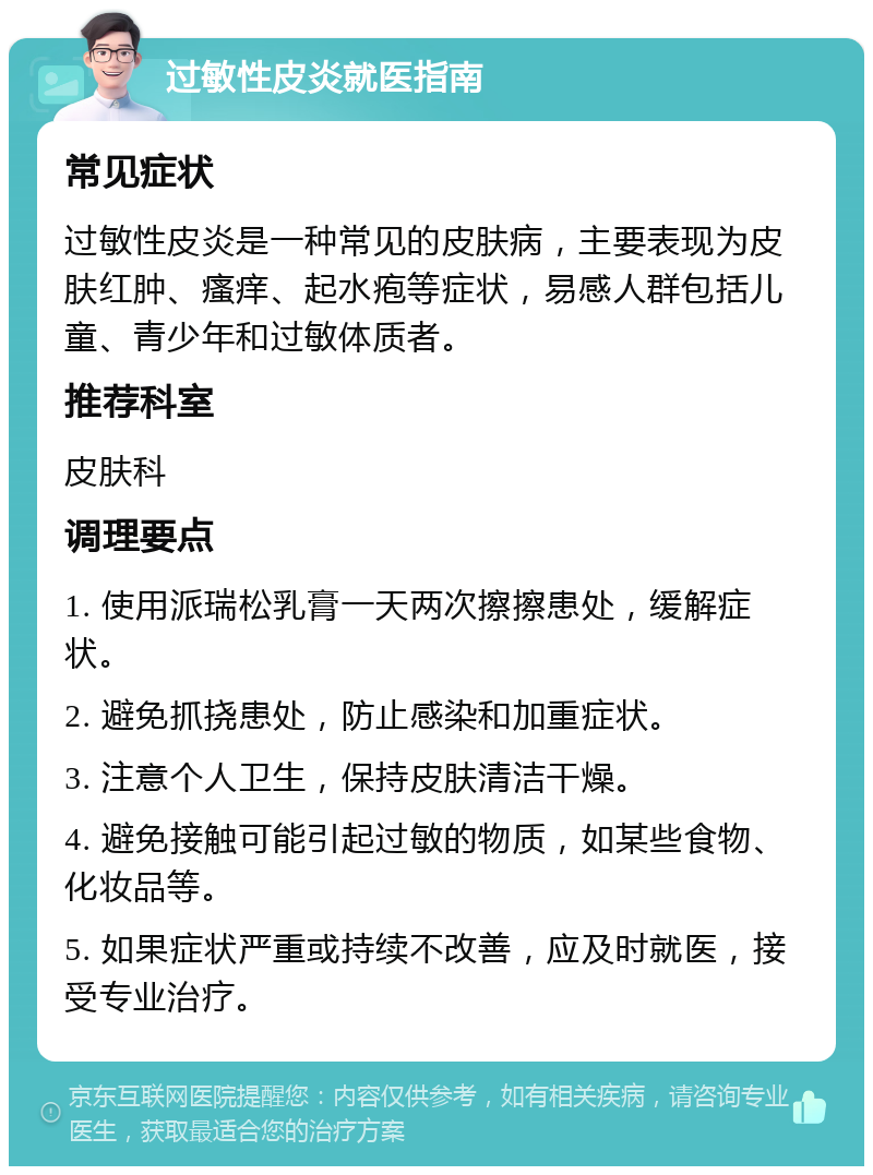 过敏性皮炎就医指南 常见症状 过敏性皮炎是一种常见的皮肤病，主要表现为皮肤红肿、瘙痒、起水疱等症状，易感人群包括儿童、青少年和过敏体质者。 推荐科室 皮肤科 调理要点 1. 使用派瑞松乳膏一天两次擦擦患处，缓解症状。 2. 避免抓挠患处，防止感染和加重症状。 3. 注意个人卫生，保持皮肤清洁干燥。 4. 避免接触可能引起过敏的物质，如某些食物、化妆品等。 5. 如果症状严重或持续不改善，应及时就医，接受专业治疗。