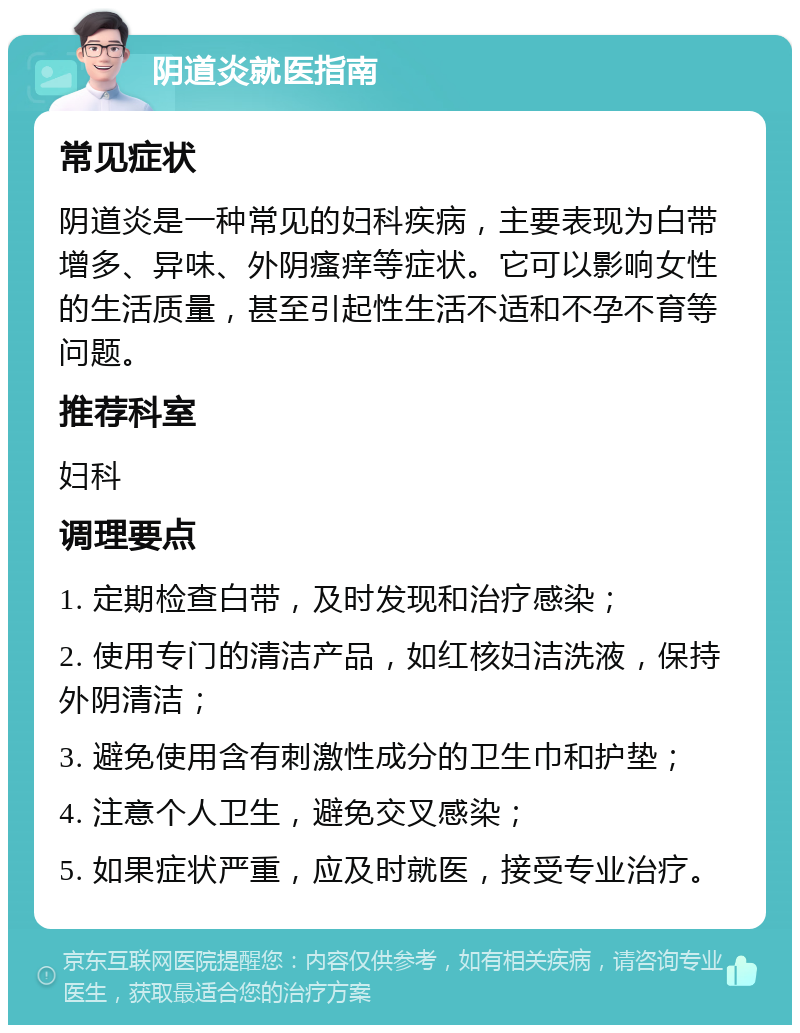 阴道炎就医指南 常见症状 阴道炎是一种常见的妇科疾病，主要表现为白带增多、异味、外阴瘙痒等症状。它可以影响女性的生活质量，甚至引起性生活不适和不孕不育等问题。 推荐科室 妇科 调理要点 1. 定期检查白带，及时发现和治疗感染； 2. 使用专门的清洁产品，如红核妇洁洗液，保持外阴清洁； 3. 避免使用含有刺激性成分的卫生巾和护垫； 4. 注意个人卫生，避免交叉感染； 5. 如果症状严重，应及时就医，接受专业治疗。