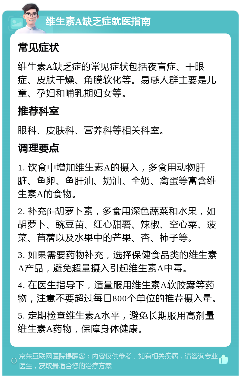 维生素A缺乏症就医指南 常见症状 维生素A缺乏症的常见症状包括夜盲症、干眼症、皮肤干燥、角膜软化等。易感人群主要是儿童、孕妇和哺乳期妇女等。 推荐科室 眼科、皮肤科、营养科等相关科室。 调理要点 1. 饮食中增加维生素A的摄入，多食用动物肝脏、鱼卵、鱼肝油、奶油、全奶、禽蛋等富含维生素A的食物。 2. 补充β-胡萝卜素，多食用深色蔬菜和水果，如胡萝卜、豌豆苗、红心甜薯、辣椒、空心菜、菠菜、苜蓿以及水果中的芒果、杏、柿子等。 3. 如果需要药物补充，选择保健食品类的维生素A产品，避免超量摄入引起维生素A中毒。 4. 在医生指导下，适量服用维生素A软胶囊等药物，注意不要超过每日800个单位的推荐摄入量。 5. 定期检查维生素A水平，避免长期服用高剂量维生素A药物，保障身体健康。