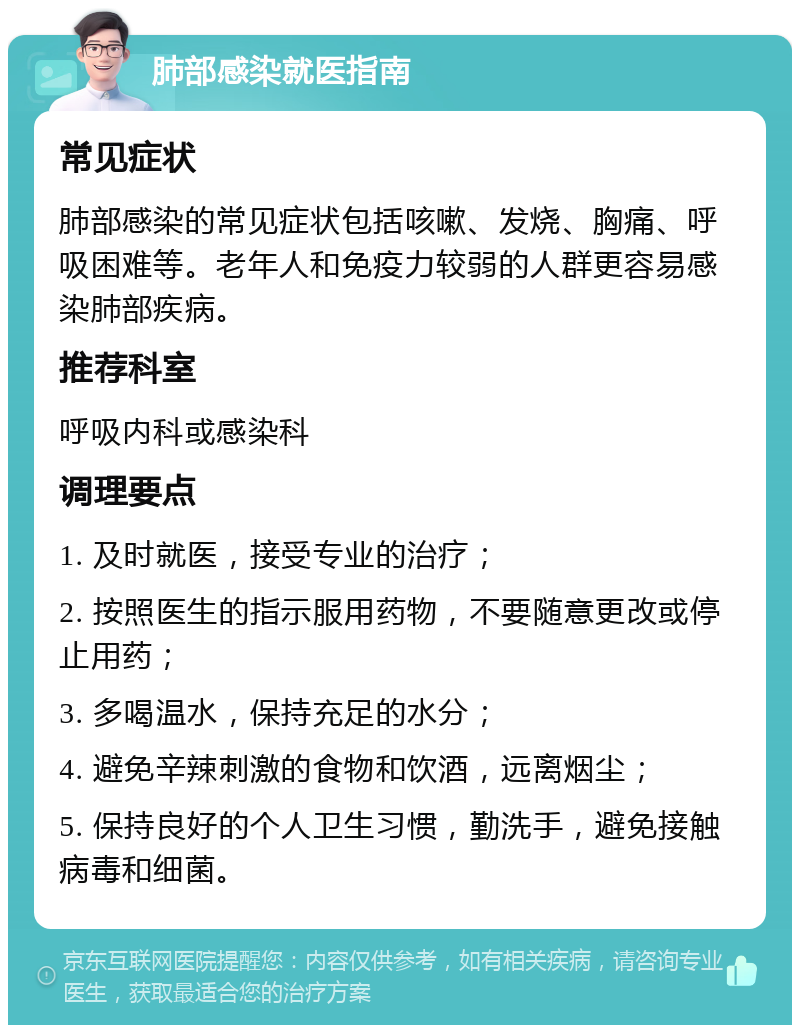 肺部感染就医指南 常见症状 肺部感染的常见症状包括咳嗽、发烧、胸痛、呼吸困难等。老年人和免疫力较弱的人群更容易感染肺部疾病。 推荐科室 呼吸内科或感染科 调理要点 1. 及时就医，接受专业的治疗； 2. 按照医生的指示服用药物，不要随意更改或停止用药； 3. 多喝温水，保持充足的水分； 4. 避免辛辣刺激的食物和饮酒，远离烟尘； 5. 保持良好的个人卫生习惯，勤洗手，避免接触病毒和细菌。