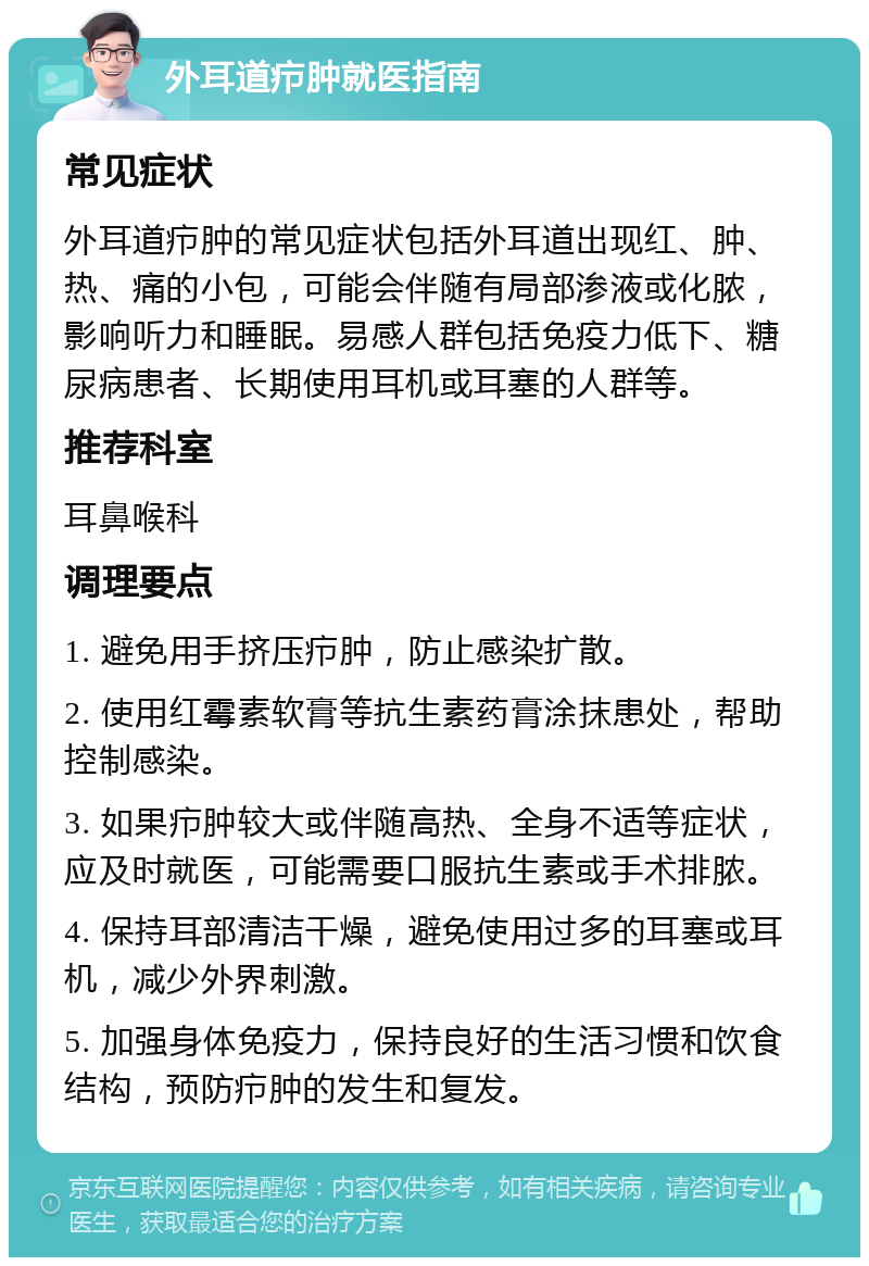 外耳道疖肿就医指南 常见症状 外耳道疖肿的常见症状包括外耳道出现红、肿、热、痛的小包，可能会伴随有局部渗液或化脓，影响听力和睡眠。易感人群包括免疫力低下、糖尿病患者、长期使用耳机或耳塞的人群等。 推荐科室 耳鼻喉科 调理要点 1. 避免用手挤压疖肿，防止感染扩散。 2. 使用红霉素软膏等抗生素药膏涂抹患处，帮助控制感染。 3. 如果疖肿较大或伴随高热、全身不适等症状，应及时就医，可能需要口服抗生素或手术排脓。 4. 保持耳部清洁干燥，避免使用过多的耳塞或耳机，减少外界刺激。 5. 加强身体免疫力，保持良好的生活习惯和饮食结构，预防疖肿的发生和复发。